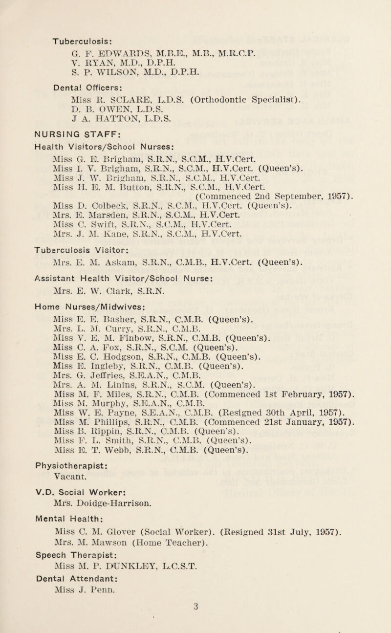 T uberculosis: G. F. EDWARDS, M.B., M.R.C.P. V. RYAN, M.D., D.P.H. S. P. WILSON, M.D., D.P.H. Denta! Officers: Miss R. SCLARE, L.D.S. (Orthodontic Specialist). D. B. OWEN, L.D.S. .T A. IIATTON, L.D.S. NURSING STAFF: Health Visitors/School Nurses: Miss G. E. Brigham, S.R.N., S.C.M., H.V.Cert. Miss I. V. Brigham, S.R.N., S.C.M., H.V.Cert. (Queen’s). Miss J. W. Brigham, S.R.N., S.C.M., H.V.Cert. Miss H. E. M. Button, S.R.N., S.C.M., H.V.Cert. (Commenced 2nd September, 1957) Miss D. Colbeck, S.R.N., S.C.M., H.V.Cert. (Queen’s). Mrs. E. Marsden, S.R.N., S.C.M., H.V.Cert. Miss C. Swift, S.R.N., S.C.M., H.V.Cert. Mrs. J. M. Kane, S.R.N., S.C.M., H.V.Cert. Tuberculosis Visitor: Mrs. E. M. Askam, S.R.N., C.M.B., H.V.Cert. (Queen’s). Assistant Health Visitor/School Nurse: Mrs. E. W. Clark, S.R.N. Home Nurses/Midwives: Miss E. E. Basher, S.R.N., C.M.B. (Queen’s). Mrs. L. M. Curry, S.R.N., C.M.B. Miss V. E. M. Finbow, S.R.N., C.M.B. (Queen’s). Miss C. A. Fox, S.R.N., S.C.M. (Queen’s). Miss E. C. Hodgson, S.R.N., C.M.B. (Queen’s). Miss E. Ingleby, S.R.N., C.M.B. (Queen’s). Mrs. G. Jeffries, S.E.A.N., C.M.B. Mrs. A. M. Linins, S.R.N., S.C.M. (Queen’s). Miss M. F. Miles, S.R.N., C.M.B. (Commenced 1st February, 1957) Miss M. Murphy, S.E.A.N., C.M.B. Miss W. E. Payne, S.E.A.N., C.M.B. (Resigned 30tli April, 1957). Miss M. Phillips, S.R.N., C.M.B. (Commenced 21st January, 1957) Miss B. Rippin, S.R.N., C.M.B. (Queen’s). Miss F. L. Smith, S.R.N., C.M.B. (Queen’s). Miss E. T. Webb, S.R.N., C.M.B. (Queen’s). Physiotherapist: Vacant. V.D. Social Worker: Mrs. Doidge-Harrison. Mental Health: Miss C. M. Glover (Social Worker). (Resigned 31st July, 1957). Mrs. M. Mawson (Home Teacher). Speech Therapist: Miss M. P. DUNKLEY, L.C.S.T. Dental Attendant: Miss J. Penn.