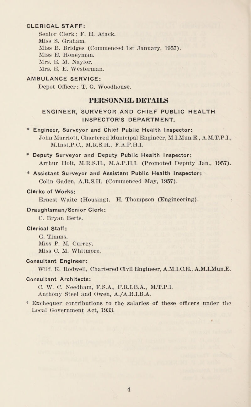 CLERICAL STAFF: Senior Clerk: F. H. Atack. Miss S. Graham. Miss B. Bridges (Commenced 1st January, 1957). Miss E. Honeyman. Mrs. E. M. Naylor. Mrs. E. E. Westerman. AMBULANCE SERVICE: Depot Officer: T. G. Woodhouse. PERSONNEL DETAILS ENGINEER, SURVEYOR AND CHIEF PUBLIC HEALTH INSPECTOR’S DEPARTMENT. * Engineer, Surveyor and Chief Public Health Inspector: John Marriott, Chartered Municipal Engineer, M.I.Mun.E., A.M.T.P.I., M.Inst.P.C., M.R.S.Ii., F.A.P.H.I. * Deputy Surveyor and Deputy Public Health Inspector: Arthur Holt, M.R.S.H., M.A.P.H.I. (Promoted Deputy Jan., 1957). * Assistant Surveyor and Assistant Public Health Inspector: Colin Gaden, A.R.S.H. (Commenced May, 1957). Clerks of Wlorks: Ernest Waite (Housing). H. Thompson (Engineering). Draughtsman/Senior Clerk: C. Bryan Betts. Clerical Staff: G. Timms. Miss P. M. Currey. Miss C. M. Whitmore. Consultant Engineer: Wilf. K. Rodwell, Chartered Civil Engineer, A.M.I.C.E., A.M.I.Mun.E. Consultant Architects: C. W. C. Needham, F.S.A., F.R.I.B.A., M.T.P.I. Anthony Steel and Owen, A./A.R.I.B.A. * Exchequer contributions to the salaries of these officers under the Local Government Act, 1933.
