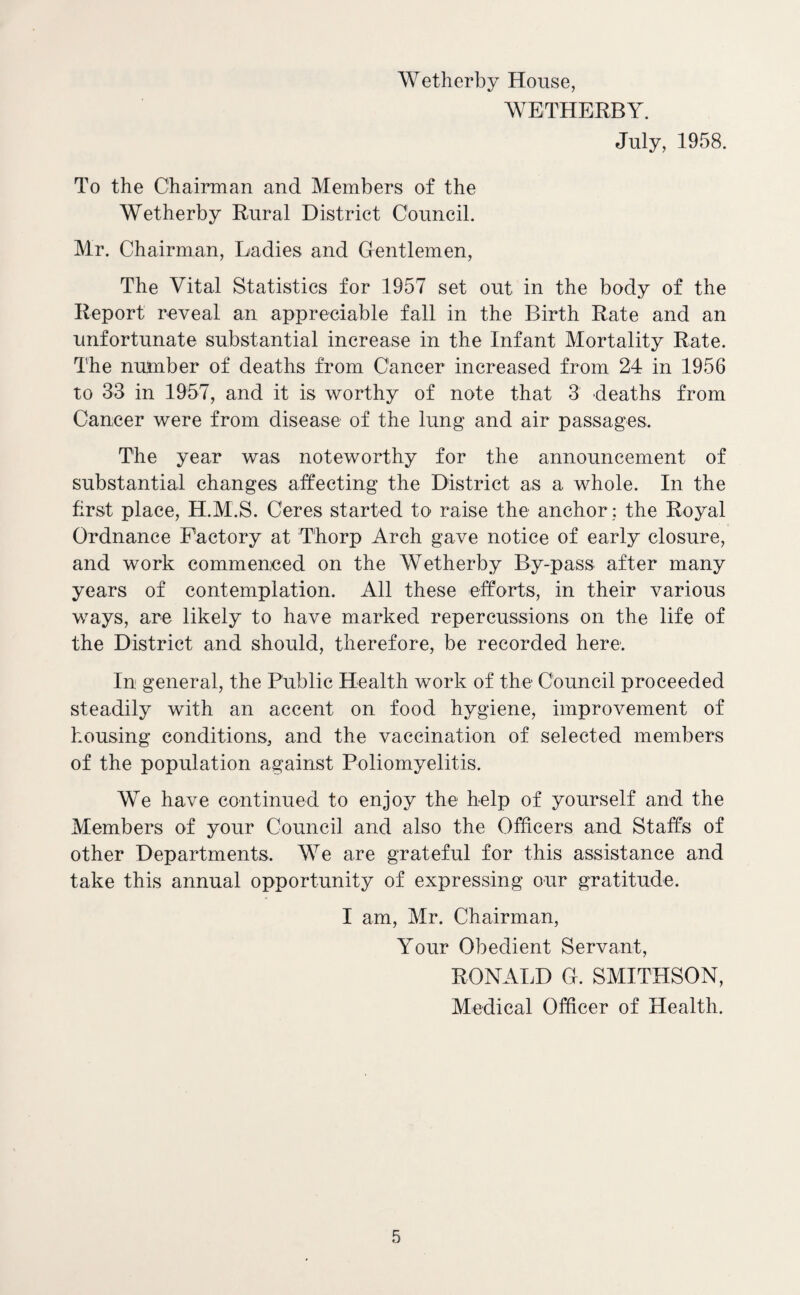 Wetherby House, WETHERBY. July, 1958. To the Chairman and Members of the Wetherby Rural District Council. Mr. Chairman, Ladies and Gfentlemen, The Vital Statistics for 1957 set out in the body of the Report reveal an appreciable fall in the Birth Rate and an unfortunate substantial increase in the Infant Mortality Rate. The number of deaths from Cancer increased from 24 in 1956 to 33 in 1957, and it is worthy of note that 3 deaths from Cancer were from disease of the lung and air passages. The year was noteworthy for the announcement of substantial changes affecting the District as a whole. In the first place, H.M.S. Ceres started to raise the anchor: the Royal Ordnance Factory at Thorp Arch gave notice of early closure, and work commenced on the Wetherby By-pass after many years of contemplation. All these efforts, in their various ways, are likely to have marked repercussions on the life of the District and should, therefore, be recorded here: In general, the Public Health work of the Council proceeded steadily with an accent on food hygiene, improvement of housing conditions, and the vaccination of selected members of the population against Poliomyelitis. We have continued to enjoy the help of yourself and the Members of your Council and also the Officers and Staffs of other Departments. We are grateful for this assistance and take this annual opportunity of expressing our gratitude. I am, Mr. Chairman, Your Obedient Servant, RONALD Gh SMITHSON, Medical Officer of Health.