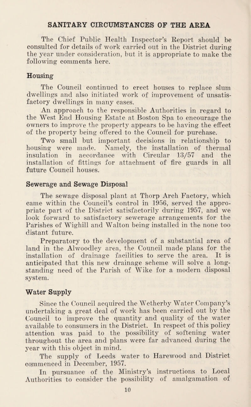 SANITARY CIRCUMSTANCES OF THE AREA The Chief Public Health Inspector’s Report should be consulted for details of work carried out in the District during the year under consideration, but it is appropriate to make the following comments here. Housing The Council continued to erect houses to replace slum dwellings and also initiated work of improvement of unsatis¬ factory dwellings in many cases. An approach to the responsible Authorities in regard to the West End Housing Estate at Boston Spa to encourage the owners to improve the property appears to be having the effect of the property being offered to the Council for purchase. Two small but important decisions in relationship to housing were made. Namely, the installation of thermal insulation in accordance with Circular 13/57 and the installation of fittings for attachment of fire guards in all future Council houses. Sewerage and Sewage Disposal The sewage disposal plant at Thorp Arch Factory, which came within the Council’s control in 1956, served the appro¬ priate part of the District satisfactorily during 1957, and we look forward to satisfactory sewerage arrangements for the Parishes of Wighill and Walton being installed in the none too distant future. Preparatory to the development of a substantial area of land in the Alwoodley area, the Council made plans for the installation of drainage facilities to serve the area. It is anticipated that this new drainage scheme will solve a long¬ standing need of the Parish of Wike for a modern disposal system. Water Supply Since the Council acquired the Wetherby Water Company’s undertaking a great deal of work has been carried out by the Council to improve the quantity and quality of the water available to consumers in the District. In respect of this policy attention was paid to the possibility of softening water throughout the area and plans were far advanced during the year with this object in mind. The supply of Leeds water to Harewood and District commenced in December, 1957. In pursuance of the Ministry’s instructions to Local Authorities to consider the possibility of amalgamation of