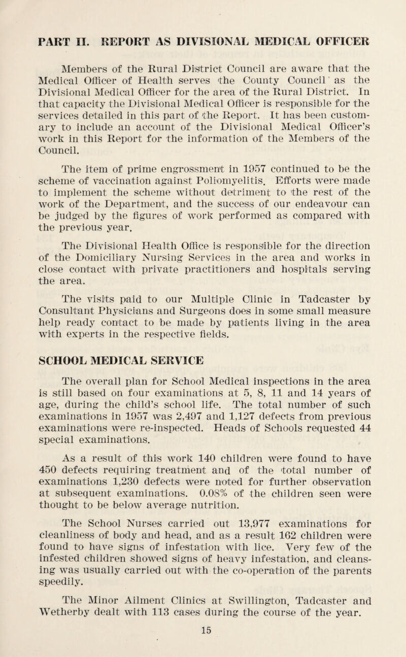 PART II. REPORT AS DIVISIONAL MEDICAL OFFICER Members of the Rural District Council are aware that the Medical Officer of Health serves 'the County Council as the Divisional Medical Officer for the area of the Rural District. In that capacity the Divisional Medical Officer is responsible for the services detailed in this part of the Report. It has been custom¬ ary to include an account of the Divisional Medical Officer’s work in this Report for the information of the Members of the Council. The item of prime engrossment in 1957 continued to be the scheme of vaccination against Poliomyelitis. Efforts were made to implement the scheme without detriment to the rest of the work of the Department, and the success of our endeavour can be judged by the figures of work performed as compared with the previous year. The Divisional Health Office is responsible for the direction of the Domiciliary Nursing Services in the area and works in close contact with private practitioners and hospitals serving the area. The visits paid to our Multiple Clinic in Tadcaster by Consultant Physicians and Surgeons does in some small measure help ready contact to be made by patients living in the area with experts in the respective fields. SCHOOL MEDICAL SERVICE The overall plan for School Medical inspections in the area is still based on four examinations at 5, 8, 11 and 14 years of age, during the child’s school life. The total number of such examinations in 1957 was 2,497 and 1,127 defects from previous examinations were re-inspected. Heads of Schools requested 44 special examinations. As a result of this work 140 children were found to have 450 defects requiring treatment and of the total number of examinations 1,230 defects were noted for further observation at subsequent examinations. 0.08% of the children seen were thought to be below average nutrition. The School Nurses carried out 13,977 examinations for cleanliness of body and head, and as a result 162 children were found to have signs of infestation with lice. Very few of the infested children showed signs of heavy infestation, and cleans¬ ing was usually carried out with the co-operation of the parents speedily. The Minor Ailment Clinics at Swillington, Tadcaster and Wetherby dealt with 113 cases during the course of the year.