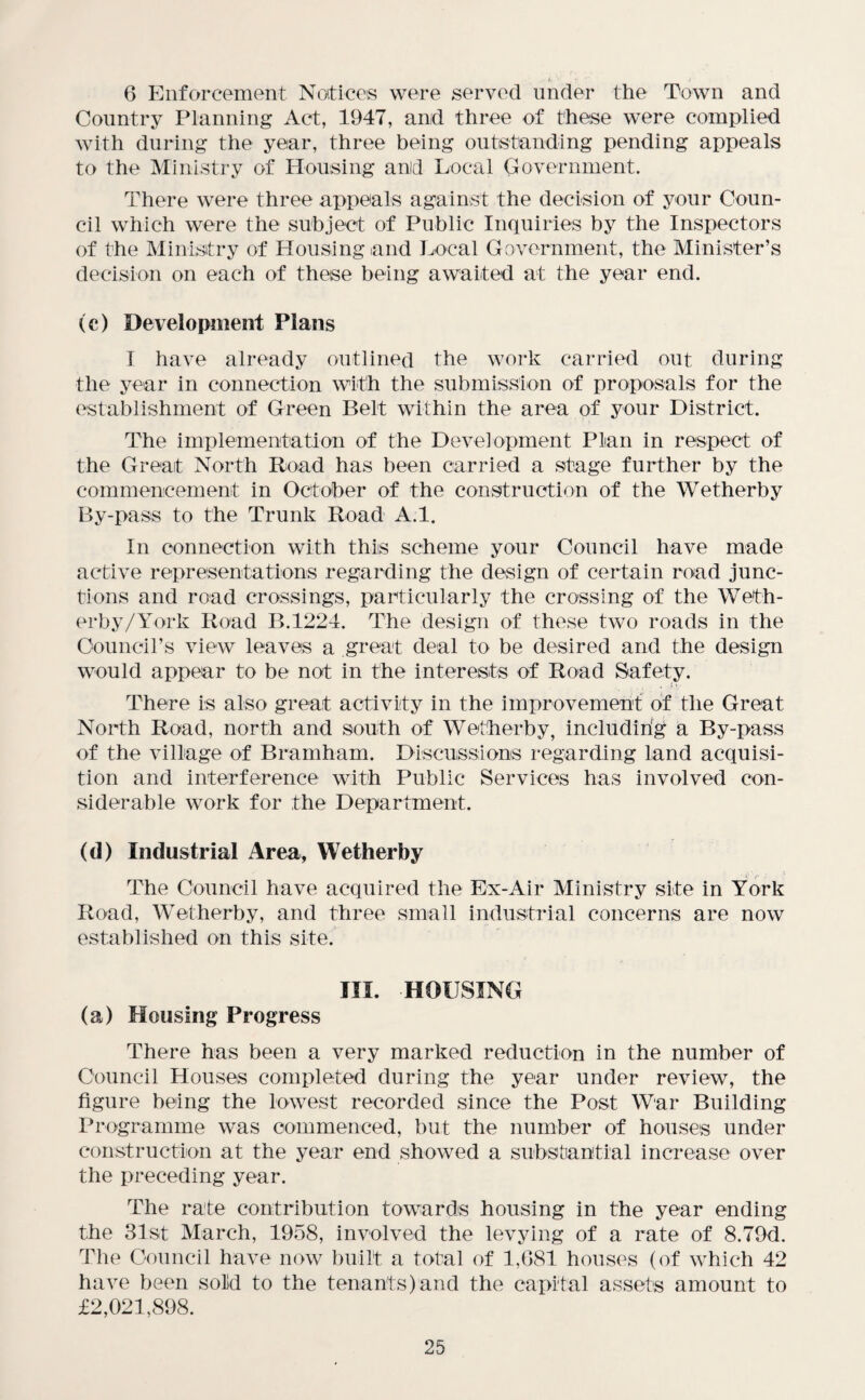 •' '' r  _r 6 Enforcement Notices were served under the Town and Country Planning Act, 1947, and three of these were complied with during the year, three being outstanding pending appeals to the Ministry of Housing and Local Government. There were three appeals against the decision of your Coun¬ cil which were the subject of Public Inquiries by the Inspectors of the Ministry of Housing and Local Government, the Minister’s decision on each of these being awaited at the year end. (c) Development Plans I have already outlined the work carried out during the year in connection with the submission of proposals for the establishment of Green Belt within the area of your District. The implementation of the Development Plan in respect of the Great North Road has been carried a stage further by the commencement in October of the construction of the Wetherby By-pass to the Trunk Road A.l. In connection with this scheme your Council have made active representations regarding the design of certain road junc¬ tions and road crossings, particularly the crossing of the Weth¬ erby/York Road B.1224. The design of these two roads in the Council’s view leaves a great deal to be desired arid the design would appear to be not in the interests of Road Safety. There is also great activity in the improvement of the Great North Road, north and south of Wetherby, includirig a By-pass of the village of Bramham. Discussions regarding land acquisi¬ tion and interference with Public Services has involved con¬ siderable work for the Department. (d) Industrial Area, Wetherby The Council have acquired the Ex-Air Ministry site in York Road, Wetherby, and three small industrial concerns are now established on this site. III. HOUSING (a) Housing Progress There has been a very marked reduction in the number of Council Houses completed during the year under review, the figure being the lowest recorded since the Post War Building Programme was commenced, but the number of houses under construction at the year end showed a substantial increase over the preceding year. The rate contribution towards housing in the year ending the 31st March, 1958, involved the levying of a rate of 8.79d. The Council have now built a total of 1,681 houses (of which 42 have been solid to the tenants)and the capital assets amount to £2,021,898.