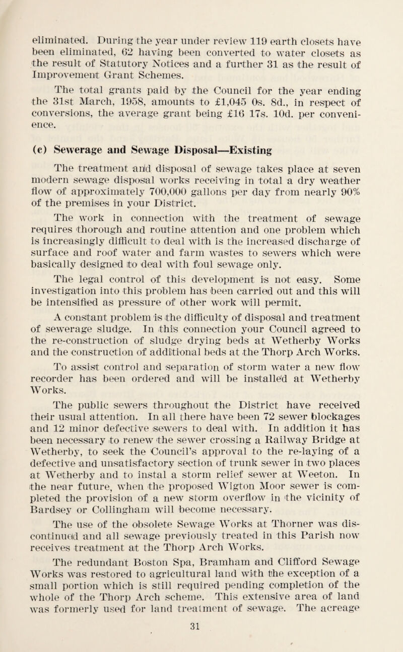 eliminated. During the year under review 119 earth closets have been eliminated, 62 having been converted to water closets as the result of Statutory Notices and a further 31 as the result of Improvement Grant Schemes. The total grants paid by the Council for the year ending the 31st March, 1958, amounts to £1,045 Os. 8d., in respect of conversions, the average grant being £16 17s. lOd. per conveni¬ ence. (c) Sewerage and Sewage Disposal—Existing The treatment anid disposal of sewage takes place at seven modern sewage disposal works receiving in total a dry weather flow of approximately 700,000 gallons per day from nearly 90% of the premises in your District. The work in connection with the treatment of sewage requires thorough and routine attention and one problem which is increasingly difficult to deal with is the increased discharge of surface and roof water and farm wastes to sewers which were basically designed to deal with foul sewage only. The legal control of this development is not easy. Some investigation into this problem has been carried out and this will be intensified as pressure of other work will permit. A constant problem is the difficulty of disposal and treatment of sewerage sludge. In this connection your Council agreed to the re-construction of sludge drying beds at Wetherby Works and the construction of additional beds at the Thorp Arch Works. To assist control and separation of storm water a new flow recorder has been ordered and will be installed at Wetherby Works. The public sewers throughout the District have received their usual attention. In all there have been 72 sewer blockages and 12 minor defective sewers to deal with. In addition it has been necessary to renew the sewer crossing a Railway Bridge at Wetherby, to seek the Council’s approval to the re-laying of a defective and unsatisfactory section of trunk sewer in two places at Wetherby and to instal a storm relief sewer at Weeton. In the near future, when the proposed Wigton Moor sewer is com¬ pleted the provision of a new storm overflow in the vicinity of Bardsey or Collingham will become necessary. The use of the obsolete Sewage Works at Thorner was dis¬ continued and all sewage previously treated in this Parish now receives treatment at the Thorp Arch Works. The redundant Boston Spa, Bramham and Clifford Sewage Works was restored to agricultural land with the exception of a small portion which is still required pending completion of the whole of the Thorp Arch scheme. This extensive area of land was formerly used for land treatment of sewage. The acreage