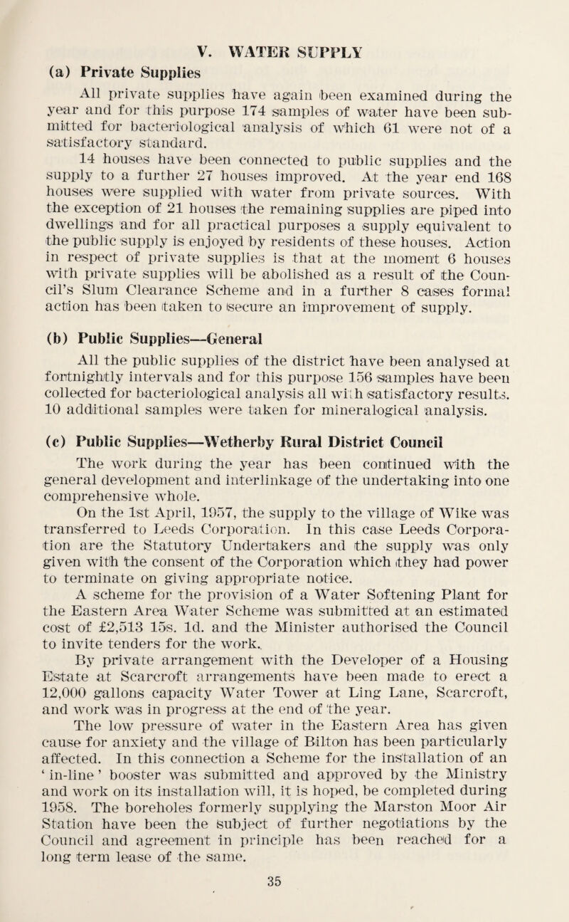 V. WATER SUPPLY (a) Private Supplies All private supplies have again (been examined during the year and for this purpose 174 samples of water have been sub¬ mitted for bacteriological analysis of Which 61 were not of a satisfactory standard. 14 houses have been connected to public supplies and the supply to a further 27 houses improved. At the year end 168 houses were supplied with water from private sources. With the exception of 21 houses 'the remaining supplies are piped into dwellings and for all practical purposes a supply equivalent to the public supply is enjoyed by residents of these houses. Action in respect of private supplies is that at the moment 6 houses with private supplies will be abolished as a result of the Coun¬ cil’s Slum Clearance Scheme and in a further 8 cases formal action has been taken to Secure an improvement of supply. (b) Public Supplies—Genera] All the public supplies of the district have been analysed at fortnightly intervals and for this purpose 156 samples have been collected for bacteriological analysis all with satisfactory results. 10 additional samples were taken for inineralogical analysis. (c) Public Supplies—Wetherby Rural District Council The work during the year has been continued with the general development and interlinkage of the undertaking into one comprehensive whole. On the 1st April, 1957, the supply to the village of Wike was transferred to Leeds Corporation. In this case Leeds Corpora¬ tion are the Statutory Undertakers and the supply was only given with the consent of the Corporation which they had power to terminate on giving appropriate notice. A scheme for the provision of a Water Softening Plant for the Eastern Area Water Scheme was submitted at an estimated cost of £2,513 15s. Id. and the Minister authorised the Council to invite tenders for the work.. By private arrangement with the Developer of a Housing Estate at Scarcroft arrangements have been made to erect a 12,000 gallons capacity Water Tower at Ling Lane, Scarcroft, and work was in progress at the end of the year. The low pressure of water in the Eastern Area has given cause for anxiety and the village of Billon has been particularly affected. In this connection a Scheme for the installation of an ‘ in-line ’ booster was submitted and approved by the Ministry and work on its installation will, it is hoped, be completed during 1958. The boreholes formerly supplying the Marston Moor Air Station have been the Subject of further negotiations by the Council and agreement in principle has been reached for a long term lease of the same.
