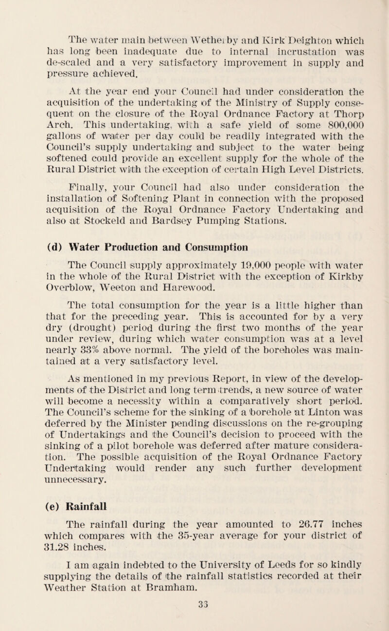 The water main between Wethei by and Kirk Deighton which has long been inadequate due to internal incrustation was de-scaled and a very satisfactory improvement in supply and pressure achieved. At the year end your Council had under consideration the acquisition of the undertaking of the Ministry of Supply conse¬ quent on the closure of the Royal Ordnance Factory at Thorp Arch. This undertaking, with a safe yield of some 800,000 gallons of water per day could be readily integrated with the Council’s supply undertaking and subject to the water being softened could provide an excellent supply for the whole of the Rural District with the exception of certain High Level Districts. Finally, your Council had also under consideration the installation of Softening Plant in connection with the proposed acquisition of the Royal Ordnance Factory Undertaking and also at Stockeld and Bardsey Pumping Stations. (d) Water Production and Consumption The Council supply approximately 19,000 people with water in the whole of the Rural District with the exception of Kirkby Overblow, Weeton and Harewood. The total consumption for the year is a little higher than that for the preceding year. This is accounted for by a very dry (drought) period during the first two months of the year under review, during which water consumption was at a level nearly 33% above normal. The yield of the boreholes was main¬ tained at a very satisfactory level. As mentioned in my previous Report, in view of the develop¬ ments of the District and long term trends, a new source of water will become a necessity Within a comparatively short period. The Council’s scheme for the sinking of a borehole at Linton was deferred by the Minister pending discussions on the re-grouping of Undertakings and the Council’s decision to proceed with the sinking of a pilot borehole was deferred after mature considera¬ tion. The possible acquisition of the Royal Ordnance Factory Undertaking would render any such further development unnecessary. (e) Rainfall The rainfall during the year amounted to 26.77 inches which compares with the 35-year average for your district of 31.28 inches. I am again indebted to the University of Leeds for so kindly supplying the details of the rainfall statistics recorded at their Weather Station at Bramham. 33