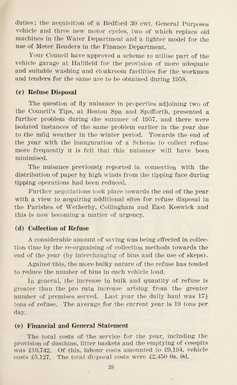 duties; the acquisition of a Bedford 30 cwt. General Purposes vehicle and three new motor cycles, two of which replace old machines in the Water Department and a lighter model for the use of Meter Readers in the Finance Department. Your Council have 'approved a scheme to utilise part of the vehicle garage at Hallfield for the provision of more adequate and suitable washing and cloakroom facilities for the workmen and tenders for the same are to be obtained during 1958. (c) Refuse Disposal The question of fly nuisance in properties adjoining two of the Council’s Tips, at Boston Spa and Spofforth, presented a further problem during the summer of 1957, and there were isolated instances of the same problem earlier in the year due to the mild weather in the winter period. Towards the end of the year with the inauguration of a Scheme to collect refuse more frequently it is felt that this nuisance will have been minimised. The nuisance previously reported in connection with the distribution of paper by high winds from the tipping face during tipping operations had been reduced. Further negotiations took place towards the end of the year with a view to acquiring additional sites for refuse disposal in the Parishes of Wetherby, Collingham and East Keswick and this is now becoming a matter of urgency. (d) Collection of Refuse A considerable amount of saving was being effected in collec¬ tion time by the re-organising of collection methods towards the end of the year (by interchanging of bins and the use of skeps). Against this, the more bulky nature of the refuse has tended to reduce the number of bins in each vehicle load. In general, the increase in bulk and quantity of refuse is greater than the pro rata increase arising from the greater number of premises served. Last year the daily haul was 17| tons of refuse. The average for the current year is 19 tons per day. (e) Financial and General Statement The total costs of 'the service for the year, including the provision of dustbins, litter baskets and the emptying of cesspits was £16,742. Of this, labour costs amounted to £9,194, vehicle costs £5,127. The total disposal costs were £2,450 Os. Od.