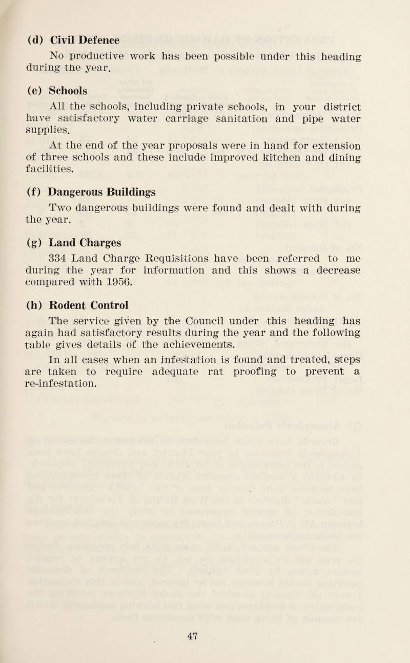 (d) Civil Defence No productive work has been possible under this heading during the year. (e) Schools All the schools, including private schools, in your district have satisfactory water carriage sanitation and pipe water supplies. At the end of the year proposals were in hand for extension of three schools and these include improved kitchen and dining facilities. (f) Dangerous Buildings Two dangerous buildings were found and dealt with during the year. (g) Land Charges 334 Land Charge Requisitions have been referred to me during the year for information and this shows a decrease compared with 1956. (h) Rodent Control The service given by the Council under this heading has again had satisfactory results during the year and the following table gives details of the achievements. In all cases when an infesitation is found and treated, steps are taken to require adequate rat proofing to prevent a re-infestation.