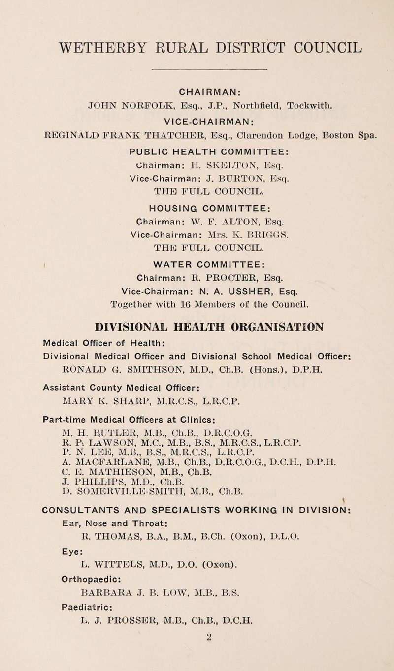 CHAIRMAN: JOHN NORFOLK, Esq., J.P., Northfield, Tockwith. VICE-CHAIRMAN: REGINALD FRANK THATCHER, Esq., Clarendon Lodge, Boston Spa. PUBLIC HEALTH COMMITTEE: Chairman: H. SKELTON, Eisq. Vice-Chairman: J. BURTON, Esq. THE FULL COUNCIL. HOUSING COMMITTEE: Chairman: W. F. ALTON, Esq. Vice-Chairman: Mrs, K. BRIGGS. THE FULL COUNCIL. WATER COMMITTEE: Chairman: R. PROCTER, Esq. Vice-Chairman: N. A. USSHER, Esq. Together with 16 Members of the Council. DIVISIONAL HEALTH ORGANISATION Medical Officer of Health: Divisional Medical Officer and Divisional School Medical Officer: RONALD G. SMITHSON, M.D., Ch.B. (Hons.), D.P.H. Assistant County Medical Officer: MARY K. SHARP, M.R.C.S., L.R.C.P. Part-time Medical Officers at Clinics: M. H. BUTLER, M.B., Ch.B., D.R.C.O.G. R. P>. LAWSON, M.C., M.B., B.S., M.R.C.S., L.R.C.P. P. N. LEE, M.B., B.S., M.R.C.S., L.R.C.P. A. MACFARLANE, M.B., Ch.B., D.R.C.O.G., D.C.H., D.P.II. C. E. MATHIESON, M.B., Ch.B. J. PHILLIPS, M.D., Ch.B. D. SOMERVILLE-SMITH, M.B., Ch.B. t CONSULTANTS AND SPECIALISTS WORKING IN DIVISION: Ear, Nose and Throat: R. THOMAS, B.A., B.M., B.Ch. (Oxon), D.L.O. Eye: L. WITTELS, M.D., D.O. (Oxon). Orthopaedic: BARBARA J. B. LOW, M.B., B.S. Paediatric: L. J. PROSSER, M.B., Ch.B., D.C.H.