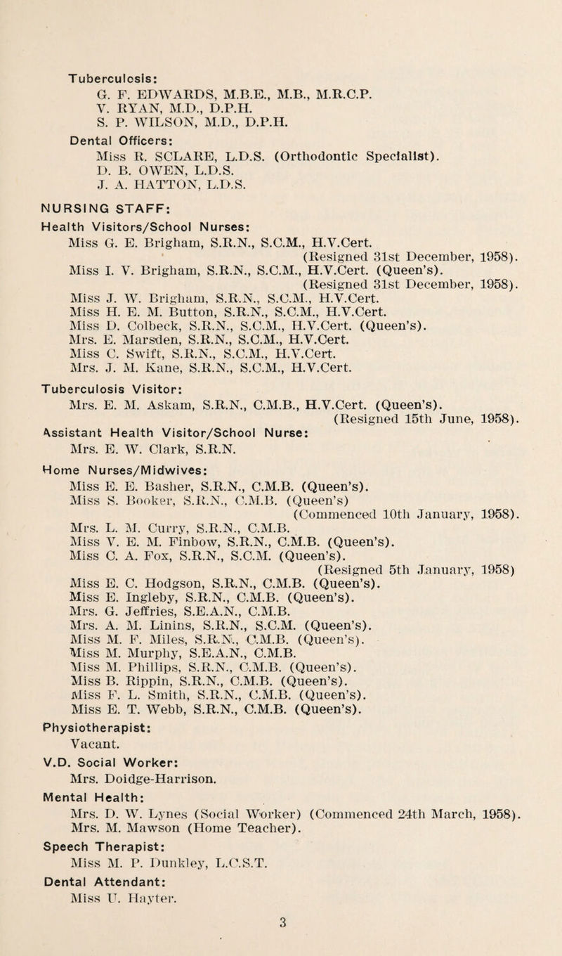T uberculosis: G. F. EDWARDS, M.B.E., M.B., M.R.C.P. V. RYAN, M.D., D.P.H. S. P. WILSON, M.D., D.P.H. Dental Officers: Miss R. SCLARE, L.D.S. (Orthodontic Specialist). D. B. OWEN, L.D.S. J. A. HATTON, L.D.S. NURSING STAFF: Health Visitors/School Nurses: Miss G. E. Brigham, S.R.N., S.C.M., H.Y.Cert. (Resigned 31st December, 1958) Miss I. V. Brigham, S.R.N., S.C.M., H.V.Cert. (Queen’s). (Resigned 31st December, 1958) Miss J. W. Brigham, S.R.N., S.C.M., H.Y.Cert. Miss H. E. M. Button, S.R.N., S.C.M., H.V.Cert. Miss D. Colbeck, S.R.N., S.C.M., H.Y.Cert. (Queen’s). Mrs. E. Marsden, S.R.N., S.C.M., H.V.Cert. Miss C. Swift, S.R.N., S.C.M., H.Y.Cert. Mrs. J. M. Kane, S.R.N., S.C.M., H.V.Cert. Tuberculosis Visitor: Mrs. E. M. Askam, S.R.N., C.M.B., H.V.Cert. (Queen’s). (Resigned 15th June, 1958) ^sistant Health Visitor/School Nurse: Mrs. E. W. Clark, S.R.N. Home Nurses/Midwives: Miss E. E. Basher, S.R.N., C.M.B. (Queen’s). Miss S. Booker, S.R.N., C.M.B. (Queen’s) (Commenced 10th January, 1958) Mrs. L. M. Curry, S.R.N., C.M.B. Miss V. E. M. Finbow, S.R.N., C.M.B. (Queen’s). Miss C. A. Fox, S.R.N., S.C.M. (Queen’s). (Resigned 5th January, 1958) Miss E. C. Hodgson, S.R.N., C.M.B. (Queen’s). Miss E. Ingleby, S.R.N., C.M.B. (Queen’s). Mrs. G. Jeffries, S.E.A.N., C.M.B. Mrs. A. M. Linins, S.R.N., S.C.M. (Queen’s). Miss M. F. Miles, S.R.N., C.M.B. (Queen’s). Miss M. Murphy, S.E.A.N., C.M.B. Miss M. Phillips, S.R.N., C.M.B. (Queen’s). Miss B. Rippin, S.R.N., C.M.B. (Queen’s). Miss F. L. Smith, S.R.N., C.M.B. (Queen’s). Miss E. T. Webb, S.R.N., C.M.B. (Queen’s). Physiotherapist: Vacant. V.D. Social Worker: Mrs. Doidge-Harrison. Mental Health: Mrs. D. W. Lynes (Social Worker) (Commenced 24th March, 1958) Mrs. M. Mawson (Home Teacher). Speech Therapist: Miss M. P. Dunkley, L.O.S.T. Dental Attendant: Miss U. Hayter.