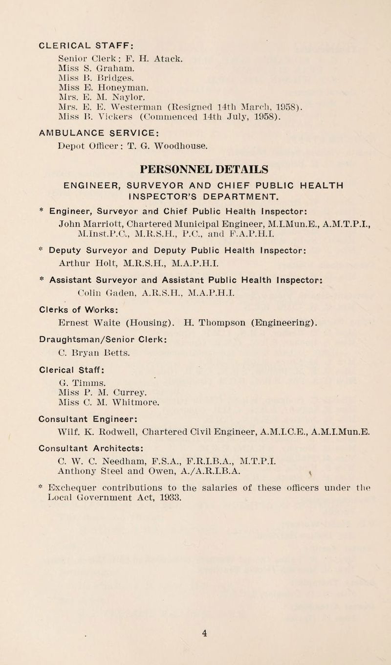 CLERICAL STAFF: Senior Clerk: P. H. Atack. Miss S. Graham. Miss B. Bridges. Miss E. Honeyman. Airs. E. M. Naylor. Mrs. E. E. Westerman (Resigned 14th March, 1958). Miss B. Vickers (Commenced 14th July, 1958). AMBULANCE SERVICE: Depot Officer: T. G. Woodhouse. PERSONNEL DETAILS ENGINEER, SURVEYOR AND CHIEF PUBLIC HEALTH INSPECTOR’S DEPARTMENT. * Engineer, Surveyor and Chief Public Health Inspector: John Marriott, Chartered Municipal Engineer, M.I.Mun.E., A.M.T.P.I., M.Inst.P.C,, M.R.S.H., P.C., and F.A.P.H.I. * Deputy Surveyor and Deputy Public Health Inspector: Arthur Holt, M.R.S.H., M.A.P.H.I. * Assistant Surveyor and Assistant Public Health Inspector: Colin Gaden, A.R.S.H., M.A.P.H.I. Clerks of Wlorks: Ernest Waite (Housing). H. Thompson (Engineering). Draughtsman/Senior Clerk: C. Bryan Betts. Clerical Staff: G. Timms. Miss P. M. Currey. Miss C. M. Whitmore. Consultant Engineer: Wilf. K. Rodwell, Chartered Civil Engineer, A.M.I.C.E., A.M.I.Mun.E. Consultant Architects: C. W. C. Needham, F.S.A., F.R.I.B.A., M.T.P.I. Anthony Steel and Owen, A./A.R.I.B.A. * * Exchequer contributions to the salaries of these officers under the Local Government Act, 1933.