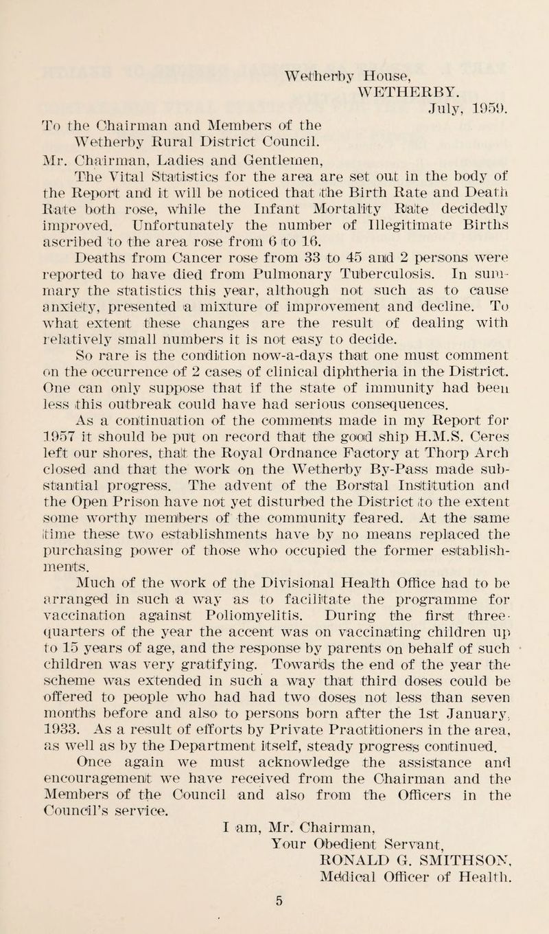 W ether b y H ouse, WETHERBY. July, 1951). To the Chairman and Members of the Wetherby Rural District Council. Mr. Chairman, Ladies and Gentlemen, The Vital Statistics for the area are set out in the body of the Report and it will be noticed that the Birth Rate and Death Rate both rose, while the Infant Mortality Rate decidedly improved. Unfortunately the number of Illegitimate Births ascribed to the area rose from 6 to 16. Deaths from Cancer rose from 33 to 45 and 2 persons were reported to have died from Pulmonary Tuberculosis. In sum¬ mary the statistics this year, although not such as to cause anxiety, presented a mixture of improvement and decline. To what extent these changes are the result of dealing with relatively small numbers it is not easy to decide. So rare is the condition now-a-days that one must comment on the occurrence of 2 cases of clinical diphtheria in the District. One can only suppose that if the state of immunity had been less this outbreak could have had serious consequences. As a continuation of the comments made in my Report for 1957 it should be put on record that the good ship H.M.S. Ceres left our shores, that the Royal Ordnance Factory at Thorp Arch closed and that the work on the Wetherby By-Pass made sub¬ stantial progress. The advent of the Borstal Institution and the Open Prison have not yet disturbed the District to the extent some worthy members of the community feared. At the same time these two establishments have by no means replaced the purchasing power of those who occupied the former establish¬ ments. Much of the work of the Divisional Health Office had to be arranged in such a way as to facilitate the programme for vaccination against Poliomyelitis. During the first three- quarters of the year the accent was on vaccinating children up to 15 years of age, and the response by parents on behalf of such children was very gratifying. Towards the end of the year the scheme was extended in such a way that third doses could be offered to people who had had two doses not less than seven months before and also to persons born after the 1st January, 1933. As a result of efforts by Private Practitioners in the area, as well as by the Department itself, steady progress continued. Once again we must acknowledge the assistance and encouragement we have received from the Chairman and the Members of the Council and also from the Officers in the Council’s service. I am, Mr. Chairman, Your Obedient Servant, RONALD G. SMITHSON, Mddioal Officer of Health.