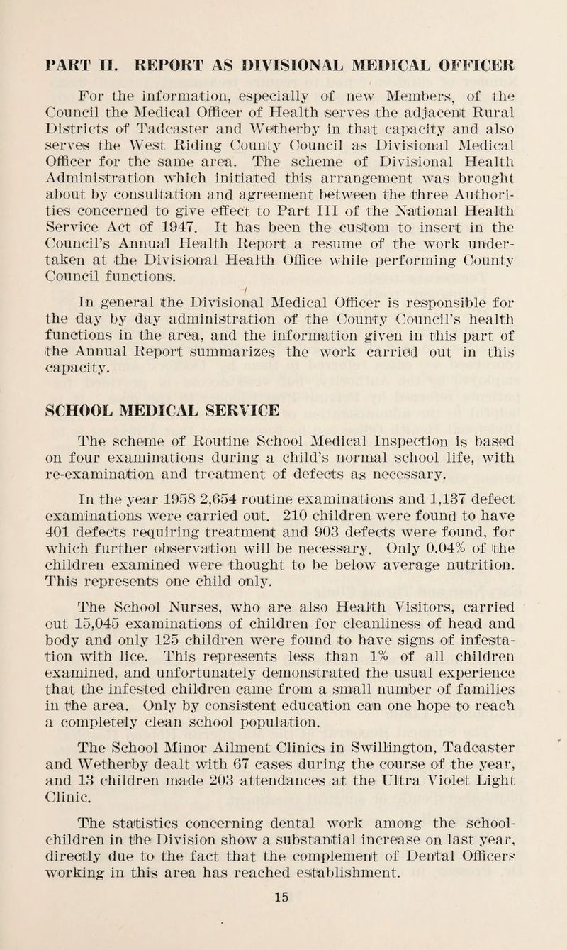 PART II. REPORT AS DIVISIONAL MEDICAL OFFICER For the information, especially of new Members, of the Council the Medical Officer of Health serves the adjacent Rural Districts of Tadcaster and Wetherby in that capacity and also serves the West Riding County Council as Divisional Medical Officer for the same area. The scheme of Divisional Health Administration which initiated this arrangement was brought about by consultation and agreement between the three Authori¬ ties concerned to give effect to Part III of the National Health Service Act of 1947. It has been the custom to insert in the Council’s Annual Health Report a resume of the work under¬ taken at the Divisional Plealth Office while performing County Council functions. y In general the Divisional Medical Officer is responsible for the day by day administration of the County Council’s health functions in the area, and the information given in this part of the Annual Report summarizes the work carried out in this capacity. SCHOOL MEDICAL SERVICE The scheme of Routine School Medical Inspection is based on four examinations during a child’s normal school life, with re-examination and treatment of defects as necessary. In the year 1958 2,654 routine examinations and 1,137 defect examinations were carried out. 210 children were found to have 401 defects requiring treatment and 903 defects were found, for which further observation will be necessary. Only 0.04% of the children examined were thought to be below average nutrition. This represents one child only. The School Nurses, who are also Health Visitors, carried cut 15,045 examinations of children for cleanliness of head and body and only 125 children were found to have signs of infesta¬ tion with lice. This represents less than 1% of all children examined, and unfortunately demonstrated the usual experience that the infested children came from a small number of families in the area. Only by consistent education can one hope to reach a completely clean school population. The School Minor Ailment Clinics in Swillington, Tadcaster and Wetherby dealt with 67 cases during the course of the year, and 13 children made 203 attendances at the Ultra Violet Light Clinic. The statistics concerning dental work among the school- children in the Division show a substantial increase on last year, directly due to the fact that the complement of Dental Officers working in this area has reached establishment.