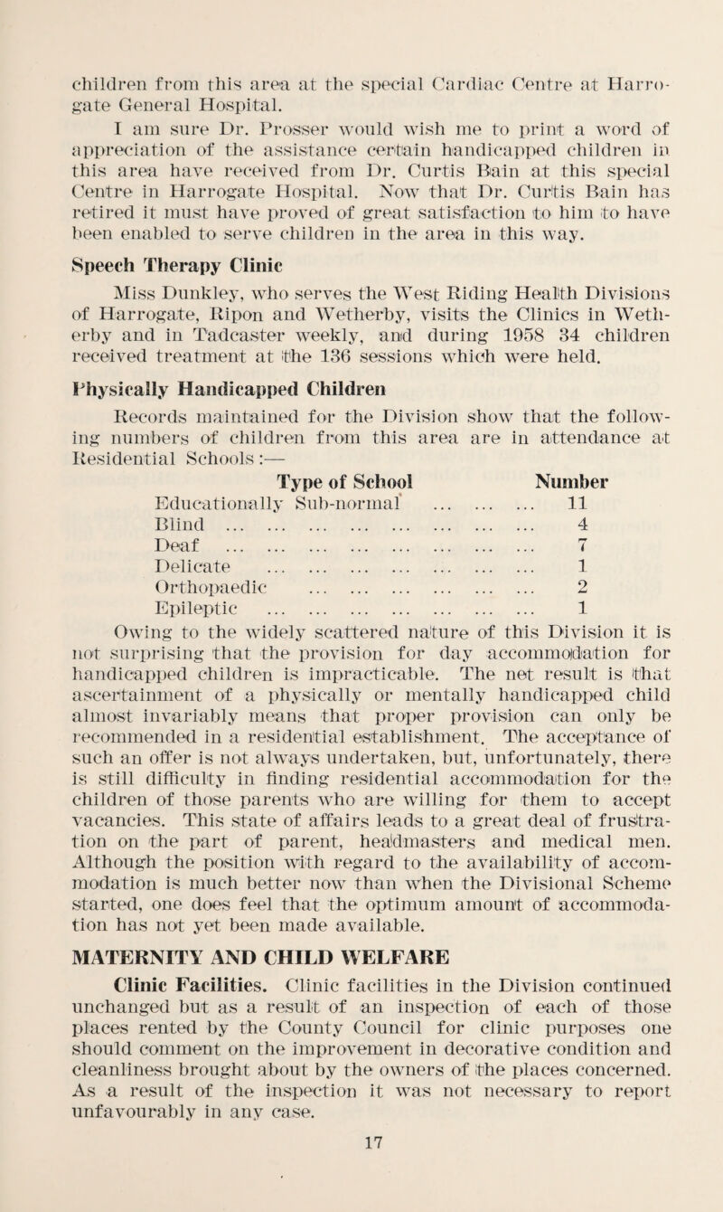 children from this area at the special Cardiac Centre at Harro¬ gate General Hospital. I am sure Dr. Prosser would wish me to print a word of appreciation of the assistance certain handicapped children in this area have received from Dr. Curtis Bain at this special Centre in Harrogate Hospital. Now that Dr. Curtis Bain has retired it must have proved of great satisfaction to him to have been enabled to serve children in the area in this way. Speech Therapy Clinic Miss Dunkley, who serves the West Riding Health Divisions of Harrogate, Ripon and Wetherby, visits the Clinics in Weth- erby and in Tadcaster weekly, and during 1958 34 children received treatment at the 136 sessions which were held. Physically Handicapped Children Records maintained for the Division show that the follow¬ ing numbers of children from this area are in attendance at Residential Schools:— Type of School Number Educationally Sub-normal . 11 Blind . . 4 Deaf . . 7 Delicate . . 1 Orthopaedic . . 2 Epileptic . . 1 Owing to the widely scattered nature of this Division it is not surprising that the provision for day accommodation for handicapped children is impracticable. The net result is that ascertainment of a physically or mentally handicapped child almost invariably means that proper provision can only be recommended in a residential establishment. The acceptance of such an offer is not always undertaken, but, unfortunately, there is still difficulty in finding residential accommodation for the children of those parents who are willing for them to accept vacancies. This state of affairs leads to a great deal of frustra¬ tion on the part of parent, headmasters and medical men. Although the position with regard to the availability of accom¬ modation is much better now than when the Divisional Scheme started, one does feel that the optimum amount of accommoda¬ tion has not yet been made available. MATERNITY AND CHILD WELFARE Clinic Facilities. Clinic facilities in the Division continued unchanged but as a result of an inspection of each of those places rented by the County Council for clinic purposes one should comment on the improvement in decorative condition and cleanliness brought about by the owners of the places concerned. As a result of the inspection it was not necessary to report unfavourably in any case.