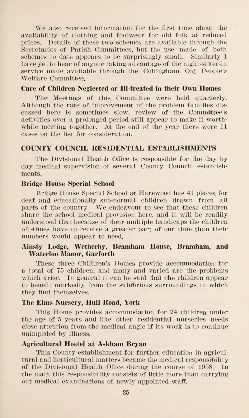 We also received information for the first time about the availability of clothing and footwear for old folk at reduced prices. Details of these two schemes are available through the Secretaries of Parish Committees, but the use made of both schemes to date appears to be surprisingly small. Similarly 1 have yet to hear of anyone taking advantage of the night-sitter-in service made available through the Collingham Old People’s Welfare Committee. Care of Children Neglected or Ill-treated in their Own Homes The Meetings of this Committee were held quarterly. Although the rate of improvement of the problem families dis¬ cussed here is sometimes slow, review of the Committee's activities over a prolonged period still appear to make it worth¬ while meeting together. Ait the end of the year there were 11 cases on the list for consideration. COUNTY COUNCIL RESIDENTIAL ESTABLISHMENTS The Divisional Health Office is responsible for the day by day medical supervision of several County Council establish¬ ments. Bridge House Special School Bridge House Special School at Harewood has 41 places for deaf and educationally sub-normal children drawn from all parts of the country. We endeavour to see that these children share the school medical provision here, and it will be readily understood that because of their multiple handicaps the children oft-times have to receive a greater part of our time than their numbers would appear to need. Ainsty Lodge, Wetherby, Bramham House, Bramham, and Waterloo Manor, Gar forth These three Children’s Homes provide accommodation for a total of 75 children, and many and varied are the problems which arise. In general it can be said that the children appear to benefit markedly from the salubrious surroundings in which they find themselves. The Elms Nursery, Hull Road, York This Home provides accommodation for 24 children under the age of 5 years and like other residential nurseries needs close attention from the medical angle if its work is to continue unimpeded by illness. Agricultural Hostel at Askham Bryan This County establishment for further education in agricul¬ tural and horticultural matters became the medical responsibility of the Divisional Health Office during the course of 1958. In the main this responsibility consists of little more than carrying out medical examinations of newly appointed staff.