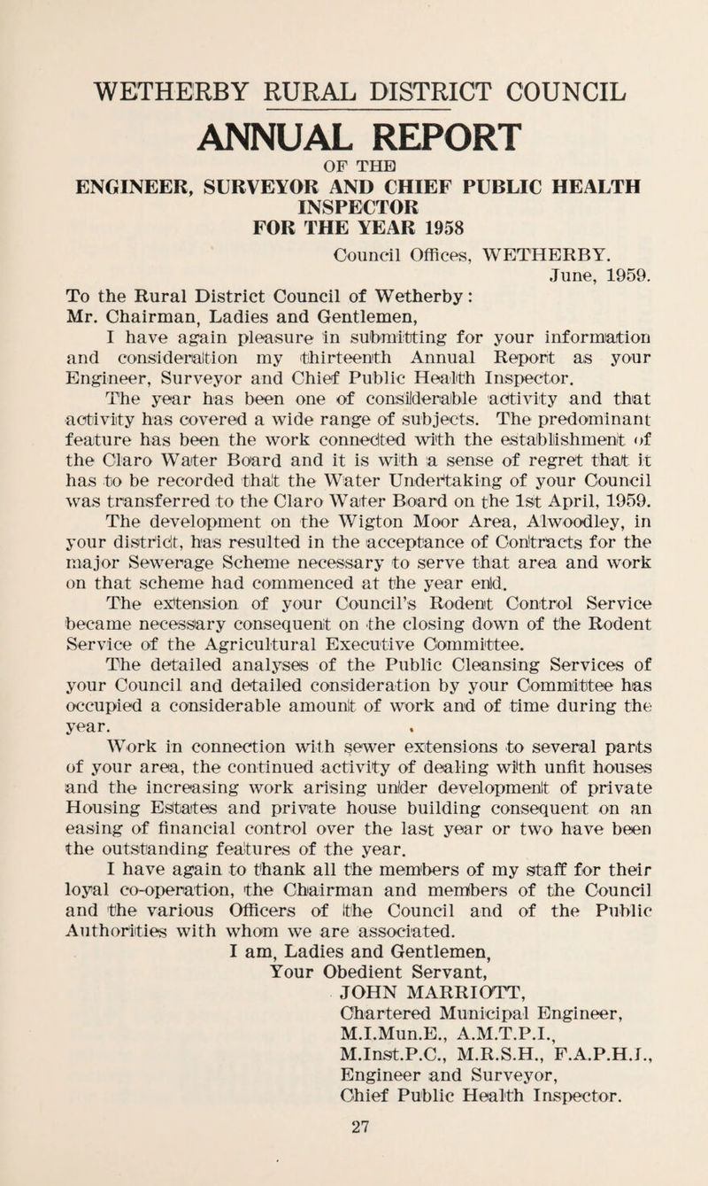 WETHERBY RURAL DISTRICT COUNCIL ANNUAL REPORT OF THE ENGINEER, SURVEYOR AND CHIEF PUBLIC HEALTH INSPECTOR FOR THE YEAR 1958 Council Offices, WETHERBY. June, 1959. To the Rural District Council of Wetherby: Mr. Chairman, Ladies and Gentlemen, I have again pleasure in submitting for your information and cons!deration my thirteenth Annual Report as your Engineer, Surveyor and Chief Public Health Inspector. The year has been one of considerable activity and that activity has covered a wide range of subjects. The predominant feature has been the work connected with the establishment of the Claro Water Board and it is with a sense of regret that it has to be recorded that the Water Undertaking of your Council was transferred to the Claro Water Board on the 1st April, 1959. The development on the Wigton Moor Area, Alwoodley, in your district, has resulted in the acceptance of Contracts for the major Sewerage Scheme necessary to serve that area and work on that scheme had commenced at the year enld. The extension of your Council’s Rodent Control Service became necessary consequent on the closing down of the Rodent Service of the Agricultural Executive Committee. The detailed analyses of the Public Cleansing Services of your Council and detailed consideration by your Committee has occupied a considerable amount of work and of time during the year. Work in connection with sewer extensions to several parts of your area, the continued activity of dealing with unfit houses and the increasing work arising u-nlder development of private Housing Estates and private house building consequent on an easing of financial control over the last year or two have been the outstanding features of the year. I have again to thank all the members of my staff for their loyal co-operation, the Chairman and members of the Council and the various Officers of the Council and of the Public Authorities with whom we are associated. I am, Ladies and Gentlemen, Your Obedient Servant, JOHN MARRIOTT, Chartered Municipal Engineer, M.I.Mun.E., A.M.T.P.I., M.Inst.P.C., M.R.S.H., F.A.P.H.I., Engineer and Surveyor, Chief Public Health Inspector.