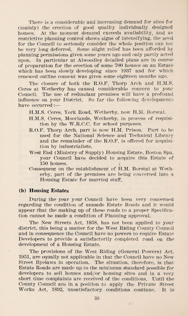 There is a considerable and increasing demand for sites for (mainly) the erection of good quality individually designed houses. At the moment demand exceeds availability, and as restrictive planning control shows signs of intensifying, the need for the Council to seriously consider the whole position can not be very long deferred. Some slight relief has been afforded by planning permissions given some years ago and only partly acted upon. In particular at Alwoodley detailed plans are in course of preparation for the erection of some TOO houses on an Estate which has been slowly developing since 1937 and for which renewed outline consent was given some eighteen months ago. The closure of both the R.O.F. Thorp Arch and H.M.S. Ceres at Wetherby has caused considerable concern to your Council. The use of redundant premises will have a profound influence on your District. So far the following developments have occurred:— H.M.S. Ceres, York Road, Wetherby, now H.M. Borstal. H.M.S. Ceres, Moorlands, Wetherby, in process of requisi¬ tion by the W.R.C.C. for school purposes. R.O.F. Thorp Arch, part is now H.M. Prison. Part to be used for the National Science and Technical Library and the remainder of the R.O.F. is offered for acquisi¬ tion by industrialists. West End (Ministry of Supply) Housing Estate, Boston Spa, your Council have decided to acquire this Estate of 150 houses. < Consequent on the establishment of H.M. Borstal at Weth¬ erby, part of the premises are being converted into a Housing Estate for married staff. (b) Housing Estates During the year your Council have been very concerned regarding the condition of unmade Estate Roads and it would appear that the making up of these roads to a proper Specifica¬ tion cannot be made a condition of Planning approval. The New Streets Act, 1958, has not been applied to your district, this being a matter for the West Riiding County Council and in consequence the Council have no powers to require Estate Developers to provide a satisfactorily completed road on the development of a Housing Estate. The provisions of the West Riding (General Powers) Act, 1951, are equally not applicable in that the Council have no New Street Byelaws in operation. The situation, therefore, is that Estate Roads are made up to the minimum Standard possible for developers to sell houses and/or housing sites and in a very short time complaints are received of the conditions. Until the County Council are in a position to apply the Private Street Works Act, 1892, unsatisfactory conditions continue. It is