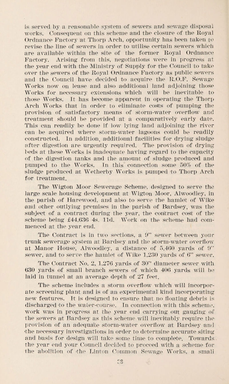 is served by a reasonable system of sewers and sewage disposal works. Consequent on this scheme and the closure of the Royal Ordnance Factory at Thorp Arch, opportunity has been taken to revise the line of sewers in order to utilise certain sewers which are available within the site of the former Royal Ordnance Factory. Arising from this, negotiations were in progress at the year end with the Ministry of Supply for the Council to take over the sewers of the Royal Ordnance Factory as public sewers and the Council have decided to acquire the R.O.F. Sewage Works now on lease and also additional land adjoining those Works for necessary extensions which will be inevitable to those Works. It has become apparent in operating the Thorp Arch Works that in order to eliminate costs of pumping the provision of satisfactory means of storm-water overflow and treatment should be provided at a comparatively early date. This can readily be done if low lying land adjoining the river can be acquired where storm-water lagoons could be readily constructed. In addition, additional facilities for drying sludge offer digestion are urgently required. The provision of drying beds at these Works is inadequate having regard to the capacity of the digestion tanks and the amount of sludge produced and pumped to the Works. In this connection some 50% of the sludge produced at Wetherby Works is pumped to Thorp Arch for treatment. The Wigton Moor Sewerage Scheme, designed to serve the large scale housing development at Wigton Moor, A1 woodley, in the parish of Ha re wood, and also to serve the hamlet of Wike and other outlying premises in the parish of Rardsey, was the subject of a contract during the year, the contract cost of the scheme being £44,636 4s. lid. Work on the scheme had com¬ menced at the year end. The Contract is in two sections, a 9” sewer between your trunk sewerage system at Bardsey and the storm-water overflow at Manor House, A1 wood-ley, a distance of 5,460 yards of 9” sewer, and to serve the hamlet of Wike 1,230 yards of 6” sewer. The Contract No. 2, 1.276 yards of 30” diameter sewer with 630 yards of small branch sewers of which 406 yards will be laid in tunnel at an average depth of 27 feet. The scheme includes a storm overflow which will incorpor¬ ate screening plant and is of an experimental kind incorporating new features. It is designed to ensure that no floating debris is discharged to the water-course. In connection with this scheme, work was in progress at the year end carrying out gauging of the sewers at Bardsey as this scheme will inevitably require the provision of an adequate storm-water overflow at Bardsey and •the necessary investigations in order to determine accurate siting and basis for design will take some time to complete. Towards the year end your Council decided to proceed with a scheme for the abolition of the Linton Common Sewage Works, a small