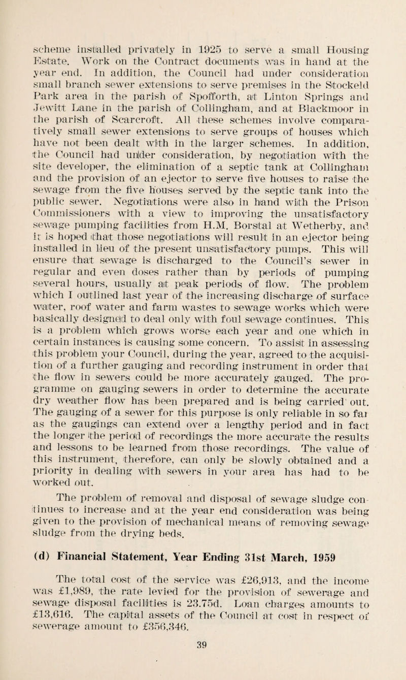 scheme installed privately in 1925 to serve a small Housing Estate. Work on the Contract documents was in hand at the year end. In addition, the Council had under consideration small branch sewer extensions to serve premises in the Stock eld Park area in the parish of Spofforth, at Linton Springs and Jewitt Lane in the parish of Collingham, and at Blackmoor in the parish of Scar croft. All these schemes involve compara¬ tively small sewer extensions to serve groups of houses which have not been dealt with in the larger schemes. In addition, the Council had unider consideration, by negotiation with the site developer, the elimination of a septic tank at Collingham and the provision of an ejector to serve five houses to raise the sewage from the five houses served by the septic tank into the public sewer. Negotiations were also in hand with the Prison Commissioners with a view to improving the unsatisfactory sewage pumping facilities from H.M. Borstal at Wetherby, and i: is hoped that those negotiations will result in an ejector being installed in lieu of the present unsatisfactory pumps. This will ensure that sewage is discharged to the Council’s sewer in regular and even doses rather than by periods of pumping several hours, usually at peak periods of flow. The problem which I outlined last year of the increasing discharge of surface water, roof water and farm wastes to sewage works which were basically designed to deal only with foul sewage continues. This is a problem which grows worse each year and one which in certain instances is causing some concern. To assist in assessing this problem your Council, during the year, agreed to the acquisi¬ tion of a further gauging and recording instrument in order that the flow in sewers could be more accurately gauged. The pro¬ gramme on gauging sewers in order to determine the accurate dry weather flow has been prepared and is being carried out. The gauging of a sewer for this purpose is only reliable in so fai as the gaugings can extend over a lengthy period and in fact the longer the period of recordings the more accurate the results and lessons to be learned from those recordings. The value of this instrument, therefore, can only be slowly obtained and a priority in dealing With sewers in your area has had to be worked out. The problem of removal and disposal of sewage sludge con tinues to increase and at the year end consideration was being given to the provision of mechanical means of removing sewage sludge from the drying beds. (d) Financial Statement, Year Ending 31st March, 1959 The total cost of the service was £26,913, and the income was £1,989, the rate levied for the provision of sewerage and sewage disposal facilities is 23.75d. Loan charges amounts to £13,616. The capital assets of the Council at cost in respect of sewerage amount to £356,346.