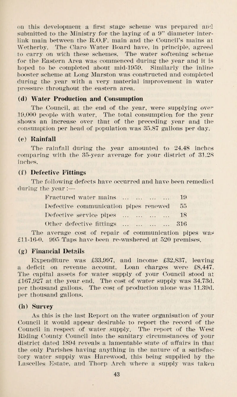 on this development a first stage scheme was prepared and submitted to the Ministry for the laying of a 9” diameter inter¬ link main between the R.O.F. main and the Council’s mains at Wetherby. The Olaro Water Board have, in principle, agreed to carry on with these schemes. The water softening scheme for the Eastern Area was commenced during the year and it is hoped to be completed about mid-1959. Similarly the inline booster scheme at Long Marston was constructed and completed during the year with a very material improvement in water pressure throughout the eastern area. (d) Water Production and Consumption The Council, ait the end of the year, were supplying ove^* 19,000 people with water. The total consumption for the year shows an increase over that of the preceding year and the consumption per head of population was 35.87 gallons per day. (e) Rainfall The rainfall during the year amounted to 24.48 inches comparing with the 35-year average for your district of 31.28 inches. (f) Defective Fittings The following defects have occurred and have been remedied during the year :— Fractured water mains . 19 Defective communication pipes renewed 55 Defective service pipes . 18 Other defective fittings . 316 The average cost of repair of communication pipes was f11-16-0. 995 Taps have been re-washered at 520 premises. (g) Financial Details Expenditure was £33,997, and income £32,837, leaving a deficit on revenue account. Loan charges were £8,447. The capital assets for water supply of your Council stood at £167,927 at the year end. The cost of waiter supply was 34.73d. per thousand gallons. The cost of production alone was 11.39d. per thousand gallons. (h) Survey As this is the last Report on the waiter organisation of your Council it would appear desirable to report the record of the Council in respect of water supply. The report of the West Riding County Council into the sanitary circumstances of your district dated 1894 reveals a lamentable state of affairs in that the only Parishes having anything in the nature of a satisfac¬ tory water supply was Ha rewood, this being supplied by the Lascelles Estate, and Thorp Arch where a supply was taken