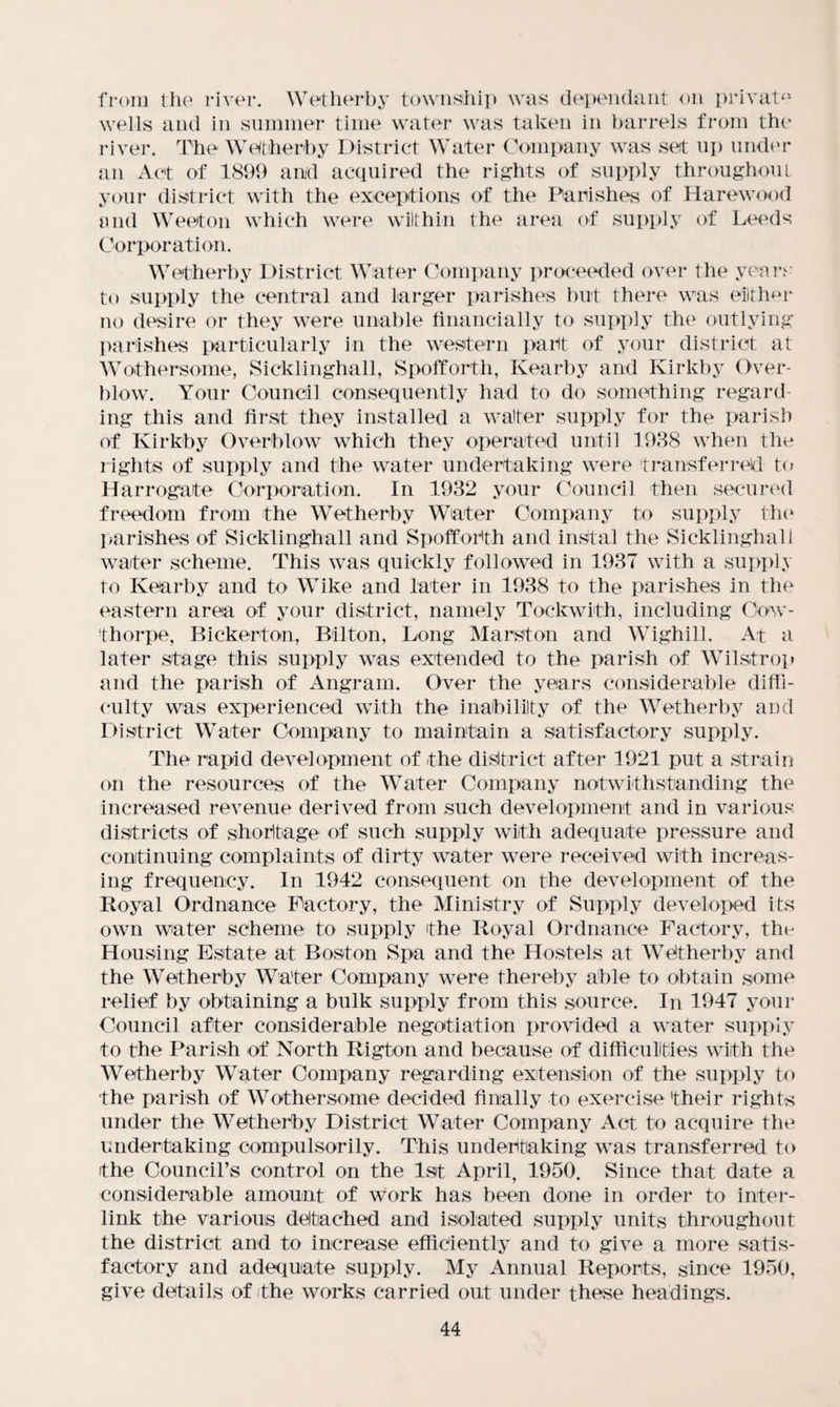 from the river. Wetherby township was dependant on private wells and in summer time water was taken in barrels from the river. The Wetherby District Water Company was set up under an Act of 1899 and acquired the rights of supply throughout your district with the exceptions of the Parishes of Harewood and Weeton which were within the area of supply of Leeds Corporation. Wetherby District Water Company proceeded over t he years to supply the central and larger parishes but there was either no desire or they were unable financially to supply the outlying- parishes particularly in the western part of your district at Wothersome, Sicklinghall, Spofforth, Kearby and Kirkby Over¬ blow. Your Council consequently had to do something regard¬ ing this and first they installed a waiter supply for the parish of Kirkby Overblow which they operated until 1938 when the rights of supply and the water undertaking were transferred to Harrogate Corporation. In 1932 your Council then secured freedom from the Wetherby Water Company to supply the parishes of Sicklinghall and Spofforth and instal the Sicklinghall waiter scheme. This was quickly followed in 1937 with a supply to Kearby and to Wike and later in 1938 to the parishes in the eastern area of your district, namely Tockwith, including Oow- thorpe, Bickerton, Bilton, Long Marston and Wighill. At a later stage this supply was extended to the parish of Wilstrop and the parish of Angram. Over the years considerable diffi¬ culty was experienced with the inability of the Wetherby and District Water Company to maintain a satisfactory supply. The rapid development of the district after 1921 put a strain on the resources of the Water Company notwithstanding the increased revenue derived from such development and in various districts of shortage of such supply with adequate pressure and continuing complaints of dirty water were received with increas¬ ing frequency. In 1942 consequent on the development of the Royal Ordnance Factory, the Ministry of Supply developed its own water scheme to supply the Royal Ordnance Factory, the Housing Estate at Boston Spa and the Hostels at Wetherby and the Wetherby Water Company were thereby able to obtain some relief by obtaining a bulk supply from this source. In 1947 your Council after considerable negotiation provided a water supply to the Parish of North Rigton and because of difficulties with the Wetherby Water Company regarding extension of the supply to the parish of Wothersome decided finally to exercise their rights under the Wetherby District Water Company Act to acquire the undertaking compulsorily. This undertaking was transferred to the Council’s control on the 1st April, 1950. Since that date a considerable amount of work has been done in order to inter¬ link the various detached and isolated supply units throughout the district and to increase efficiently and to give a more satis¬ factory and adequate supply. My Annual Reports, since 1950, give details of the works carried out under these headings.