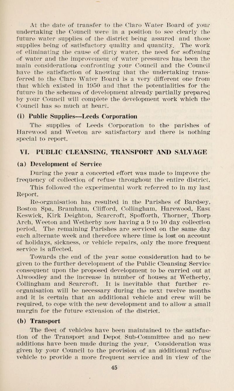 At the date of transfer to the Claro Water Board of your undertaking the Council were in a position to see clearly the future water supplies of the district being assured and those supplies being of satisfactory quality and quantity. The work of eliminating the cause of dirty water, the need for softening of water and the improvement of water pressures has been the main considerations confronting your Council and the Council have the satisfaction of knowing that the undertaking trans¬ ferred to the Claro Water Board is a very different one from that which existed in 1950 and that the potentialities for the future in the schemes of development already partially prepared by your Council will complete the development work which the Council has so much at heart. (i) Public Supplies—Leeds Corporation The supplies of Leeds Corporation to the parishes of Harewood and Weeton are satisfactory and there is nothing special to report. VI. PUBLIC CLEANSING, TRANSPORT AND SALVAGE (a) Development of Service During the year a concerted effort was made to improve the frequency of collection of refuse throughout the entire district. This followed the experimental work referred to in my last Report. Reorganisation has resulted in the Parishes of Bardsey, Boston Spa, Bramham, Clifford, Collingham, Harewood, East Keswick, Kirk Deighiton, Scarcroft, Spoffocth, Thorner, Thorp Arch, Weeton and Wetherby now having a 9 to 10 day collection period. The remaining Parishes are serviced on the same day each alternate week and therefore where time is lost on account of holidays, sickness, or vehicle repairs, only the more frequent service is affected. Towards the end of the year some consideration had to be given to the further development of the Public Cleansing Service consequent upon the proposed development to be carried out at Alwoodley and the increase in number of houses at Wetherby, Collingham and Scarcroft. It is inevitable that further re¬ organisation will be necessary during the next twelve months and it is certain that an additional vehicle and crew will be required, to cope with the new development and to allow a small margin for the future extension of the district. (b) Transport The fleet of vehicles have been maintained to the satisfac¬ tion of the Transport and Depot Sub-Commilttee and no new additions have been made during the year. Consideration was given by your Council to the provision of an additional refuse vehicle to provide a more frequent service and in view of the