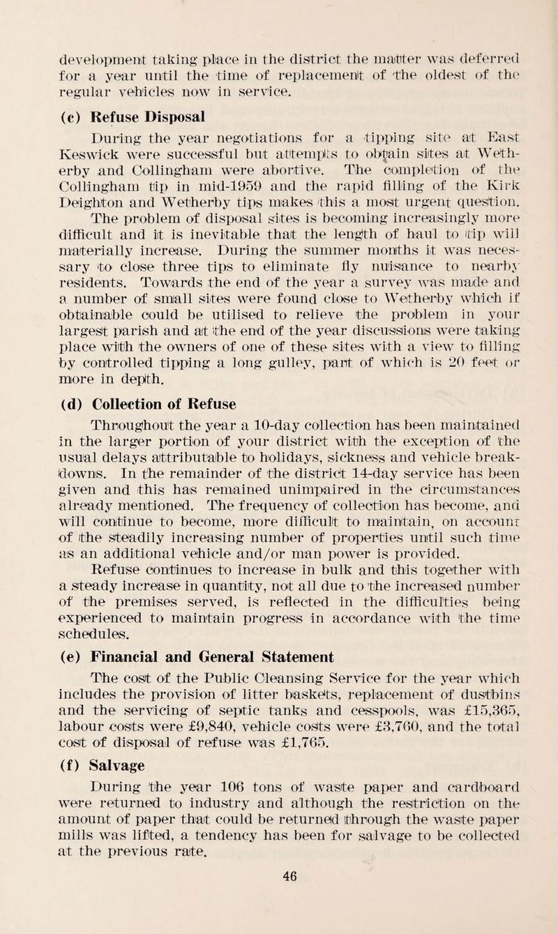 development taking place in the district the matter was deferred for a year until the time of replacement of the oldest of the regular vehicles now in service. (c) Refuse Disposal During the year negotiations for a tipping site at East Keswick were successful but attempts to obtain sites at Weth¬ erby and Collingham were abortive. The completion of the Collingham tip in mid-1959 and the rapid filling of the Kirk Deighton and Wetherby tips makes this a most urgent question. The problem of disposal sites is becoming increasingly more difficult and it is inevitable that the length of haul to tip will materially increase. During the summer months it was neces¬ sary to close three tips to eliminate fly nuisance to nearby residents. Towards the end of the year a survey was made and a number of small sites were found close to Wetherby which if obtainable could be utilised to relieve the problem in your largest parish and ait the end of the year discussions were taking place with the owners of one of these sites with a view to filling by controlled tipping a long gulley, part of which is 20 feet or more in depth. (d) Collection of Refuse Throughout the year a 10-day collection has been maintained in the larger portion of your district with the exception of the usual delays attributable to holidays, sickness and vehicle break¬ downs. In the remainder of the district 14-day service has been given and this has remained unimpaired in the circumstances already mentioned. The frequency of collection has become, and will continue to become, more difficult to maintain, on account of the steadily increasing number of properties until such time as an additional vehicle and/or man power is provided. Refuse continues to increase in bulk and this together with a steady increase in quantity, not all due to the increased number of the premises served, is reflected in the difficulties being experienced to maintain progress in accordance with the time schedules. (e) Financial and General Statement The cost of the Public Cleansing Service for the year which includes the provision of litter baskets, replacement of dustbins and the servicing of septic tanks and cesspools, was £15,365, labour costs were £9,840, vehicle costs were £3,760, and the total cost of disposal of refuse was £1,765. (f) Salvage During the year 106 tons of waste paper and cardboard were returned to industry and although the restriction on the amount of paper that could be returned through the waste paper mills was lifted, a tendency has been for salvage to be collected at the previous rate.