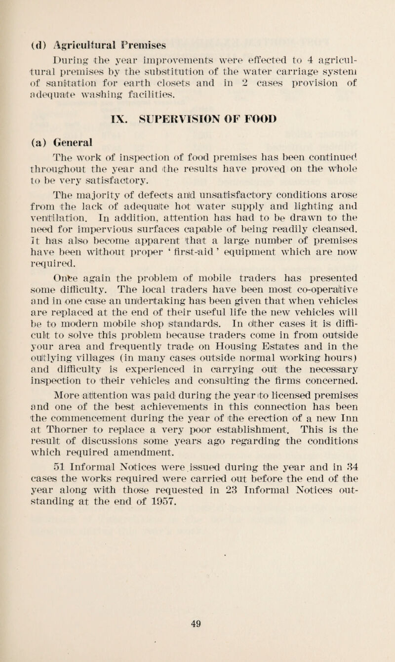 (d) Agricultural Premises During the year improvements were effected to 4 agricul¬ tural premises by the substitution of the water carriage system of sanitation for earth closets and in 2 cases provision of adequate washing facilities. IX. SUPERVISION OF FOOD (a) General The work of inspection of food premises has been continued throughout the year and the results have proved on the whole to be very satisfactory. The majority of defects anld unsatisfactory conditions arose from the lack of adequate hot water supply and lighting and ventilation. In addition, attention has had to be drawn to the need for impervious surfaces capable of being readily cleansed. It has also become apparent that a large number of premises have been without proper ‘ first-aid ’ equipment which are now required. Once again the problem of mobile traders has presented some difficulty. The local traders have been most co-operative a nd in one case an undertaking has been given that when vehicles are replaced at the end of their useful life the new vehicles will be to modern mobile shop standards. In other cases it is diffi¬ cult to solve this problem because traders come in from outside your area and frequently trade on Housing Estates and in the outlying villages (in many cases outside normal working hours) and difficulty is experienced in carrying out the necessary inspection to their vehicles and consulting the firms concerned. More attention was paid during the year to licensed premises and one of the best achievements in this connection has been the commencement during the year of the erection of a new Inn at Thorner to replace a very poor establishment. This is the result of discussions some years ago regarding the conditions which required amendment. 51 Informal Notices were,issued during the year and in 34 cases the works required were carried out before the end of the year along with those requested in 23 Informal Notices out¬ standing at the end of 1957.