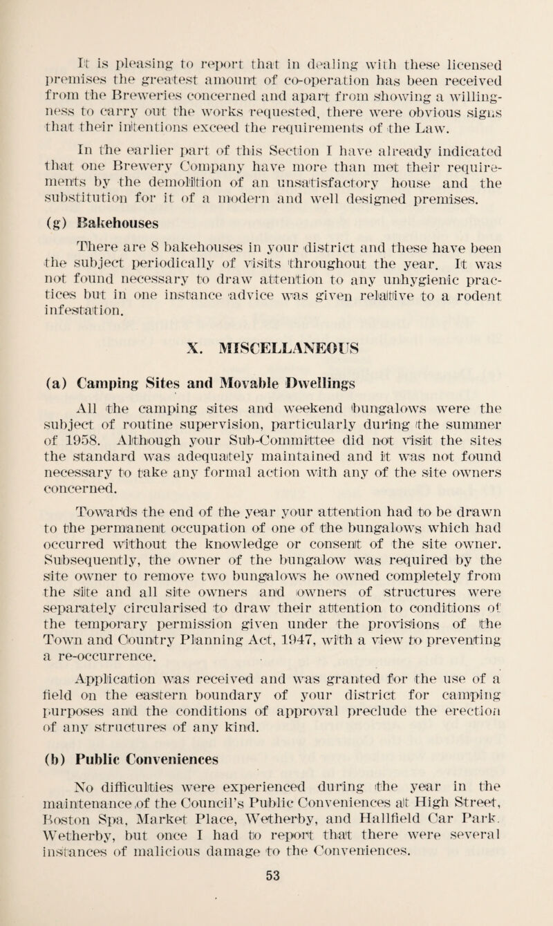 lit is pleasing to report that in dealing with these licensed premises the greatest amount of co-operation has been received from the Breweries concerned and apart from showing a willing¬ ness to carry out the works requested, there were obvious signs that their intentions exceed the requirements of the Law. In the earlier part of this Section I have already indicated that one Brewery Company have more than met their require¬ ments by the demolition of an unsatisfactory house and the substitution for it of a modern and well designed premises. (g) Bakehouses There are 8 bakehouses in your district and these have been the subject periodically of visits throughout the year. It was not found necessary to draw attention to any unhygienic prac¬ tices but in one instance 'advice was given relative to a rodent infestation. X. MISCELLANEOUS (a) Camping Sites and Movable Dwellings All the camping sites and weekend bungalows were the subject of routine supervision, particularly during (the summer of 1958. Although your Sub-Committee did not visit the sites the standard was adequately maintained and it was not found necessary to take any formal action with any of the site owners concerned. Towards the end of the year your attention had to be drawn to the permanent occupation of one of the bungalows which had occurred without the knowledge or consent of the site owner. Subsequently, the owner of the bungalow was required by the site owner to remove two bungalows he owned completely from the site and all site owners and owners of structures were separately circularised to draw their attention to conditions of the temporary permission given under the provisions of the Town and Country Planning Act, 1947, with a view to preventing a re-occurrence. Application was received and was granted for the use of a field on the eastern boundary of your district for camping purposes and the conditions of approval preclude the erection of any structures of any kind. (b) Public Conveniences No difficulties were experienced during the year in the maintenance of the CounciLs Public Conveniences alt High Street, Boston Spa, Market Place, Wet her by, and Hallfield Car Park. Wetherby, but once I had to report that there were several instances of malicious damage to the Conveniences.