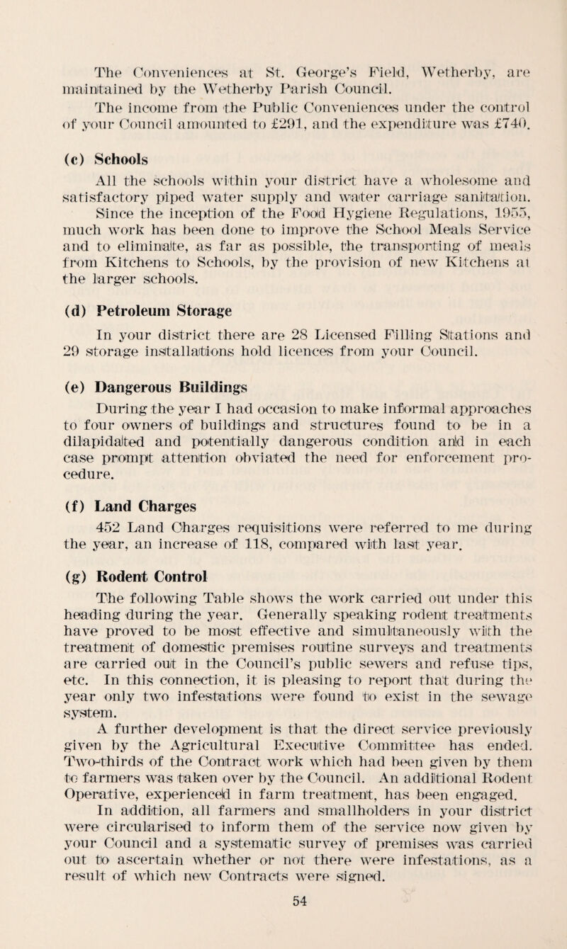 The Conveniences at St. George’s Field, Wetherby, are maintained by the Wetherby Parish Council. The income from the Public Conveniences under the control of your Council amounted to £291, and the expenditure was £740. (c) Schools All the schools within your district have a wholesome and satisfactory piped water supply and waiter carriage sanitation. Since the inception of the Food Hygiene Regulations, 1955, much work has been done to improve the School Meals Service and to eliminate, as far as possible, the transporting of meals from Kitchens to Schools, by the provision of new Kitchens at the larger schools. (d) Petroleum Storage In your district there are 28 Licensed Filling Stations and 29 storage installations hold licences from your Council. (e) Dangerous Buildings During the year I had occasion to make informal approaches to four owners of buildings and structures found to be in a dilapidated and potentially dangerous condition arid in each case prompt attention obviated the need for enforcement pro¬ cedure. (f) Land Charges 452 Land Charges requisitions were referred to me during the year, an increase of 118, compared with last year. (g) Rodent Control The following Table shows the work carried out under this heading during the year. Generally speaking rodent treatments have proved to be most effective and simultaneously with the treatment of domestic premises routine surveys and treatments are carried out in the Council’s public sewers and refuse tips, etc. In this connection, it is pleasing to report that during the year only two infestations were found to exist in the sewage system. A further development is that the direct service previously given by the Agricultural Executive Committee has ended. Two-thirds of the Contract work which had been given by them to farmers was taken over by the Council. An additional Rodent Operative, experienced in farm treatment, has been engaged. In addition, all farmers and smallholders in your district were circularised to inform them of the service now given by your Council and a systematic survey of premises was carried out to ascertain whether or not there were infestations, as a result of which new Contracts were signed.