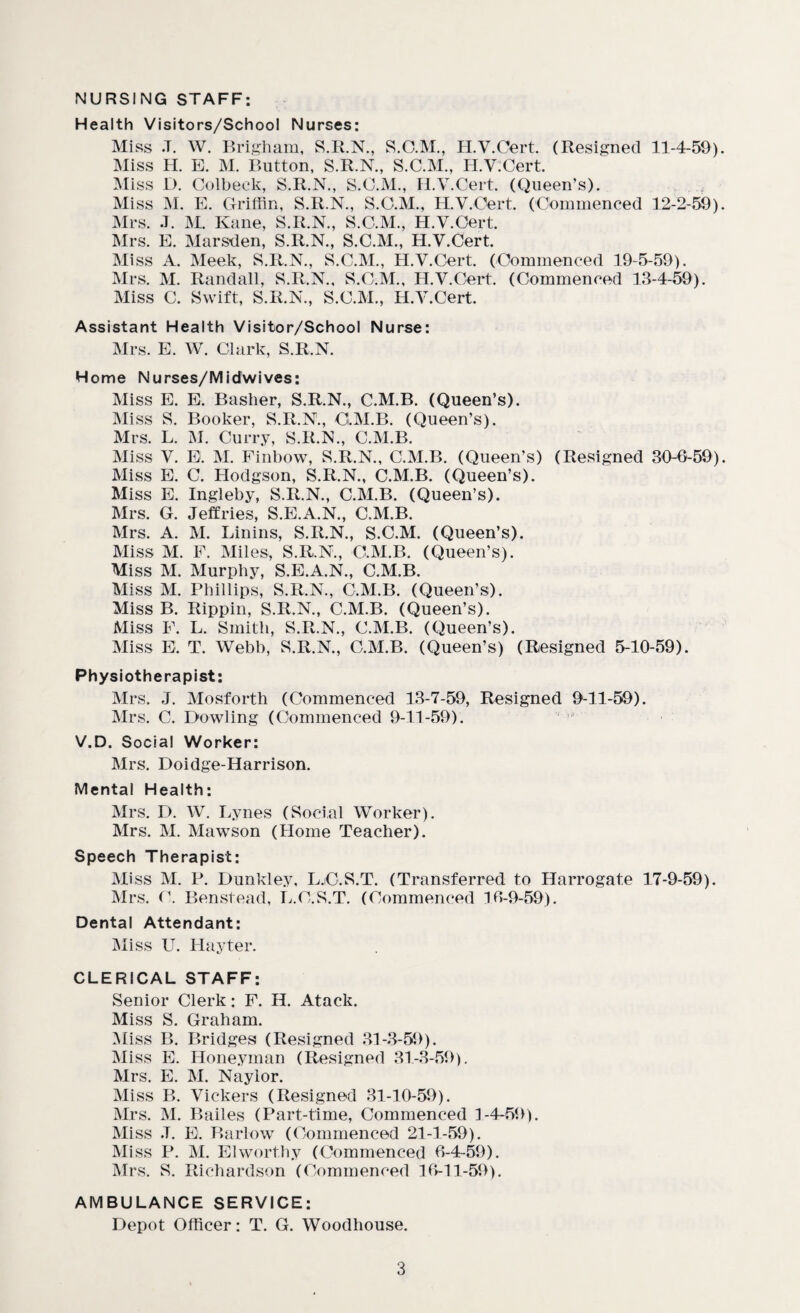 NURSING STAFF: Health Visitors/School Nurses: Miss -T. W. Brigham, S.R.N., S.O.M., H.V.Cert. (Resigned 11-4-59) Miss H. E. M. Button, S.R.N., S.C.M., H.V.Cert. Miss D. Colbeck, S.R.N., S.C.M., H.V.Cert. (Queen’s). Miss M. E. Griffin, S.R.N., S.C.M., H.V.Cert. (Commenced 12-2-59) Mrs. J. M. Kane, S.R.N., S.C.M., H.V.Cert. Mrs. E. Marsden, S.R.N., S.C.M., H.V.Cert. Miss A. Meek, S.R.N., S.C.M., H.V.Cert. (Commenced 19-5-59). Mrs. M. Randall, S.R.N., S.C.M., H.V.Cert. (Commenced 13-4-59). Miss C. Swift, S.R.N., S.C.M., H.V.Cert. Assistant Health Visitor/School Nurse: Mrs. E. W. Clark, S.R.N. Home Nurses/Midwives: Miss E. E. Basher, S.R.N., C.M.B. (Queen’s). Miss S. Booker, S.R.N., C.M.B. (Queen’s). Mrs. L. M. Curry, S.R.N., C.M.B. Miss V. E. M. Finbow, S.R.N., C.M.B. (Queen’s) (Resigned 30-6-59) Miss E. C. Hodgson, S.R.N., C.M.B. (Queen’s). Miss E. Ingleby, S.R.N., C.M.B. (Queen’s). Mrs. G. Jeffries, S.E.A.N., C.M.B. Mrs. A. M. Linins, S.R.N., S.C.M. (Queen’s). Miss M. F. Miles, S.R.N., C.M.B. (Queen’s). Miss M. Murphy, S.E.A.N., C.M.B. Miss M. Phillips, S.R.N., C.M.B. (Queen’s). Miss B. Rippin, S.R.N., C.M.B. (Queen’s). Miss F. L. Smith, S.R.N., C.M.B. (Queen’s). Miss E. T. Webb, S.R.N., C.M.B. (Queen’s) (Resigned 5-10-59). Physiotherapist: Mrs. J. Mosforth (Commenced 13-7-59, Resigned 9-11-59). Mrs. C. Dowling (Commenced 9-11-59). V.D. Social Worker: Mrs. Doidge-Harrison. Mental Health: Mrs. D. W. Lynes (Social Worker). Mrs. M. Mawson (Home Teacher). Speech Therapist: Miss M. P. Dunkley, L.O.S.T. (Transferred to Harrogate 17-9-59). Mrs. C. Benstead, L.C.S.T. (Commenced 16-9-59). Dental Attendant: Miss U. Hayter. CLERICAL STAFF: Senior Clerk: F. H. Atack. Miss S. Graham. Miss B. Bridges (Resigned 31-3-59). Miss E. Honeyman (Resigned 31-3-59). Mrs. E. M. Naylor. Miss B. Vickers (Resigned 31-10-59). Mrs. M. Bailes (Part-time, Commenced 1-4-59). Miss J. E. Barlow (Commenced 21-1-59). Miss P. M. El worthy (Commenced 6-4-59). Mrs. S. Richardson (Commenced 16-11-59). AMBULANCE SERVICE: Depot Officer: T. G. Woodhouse.