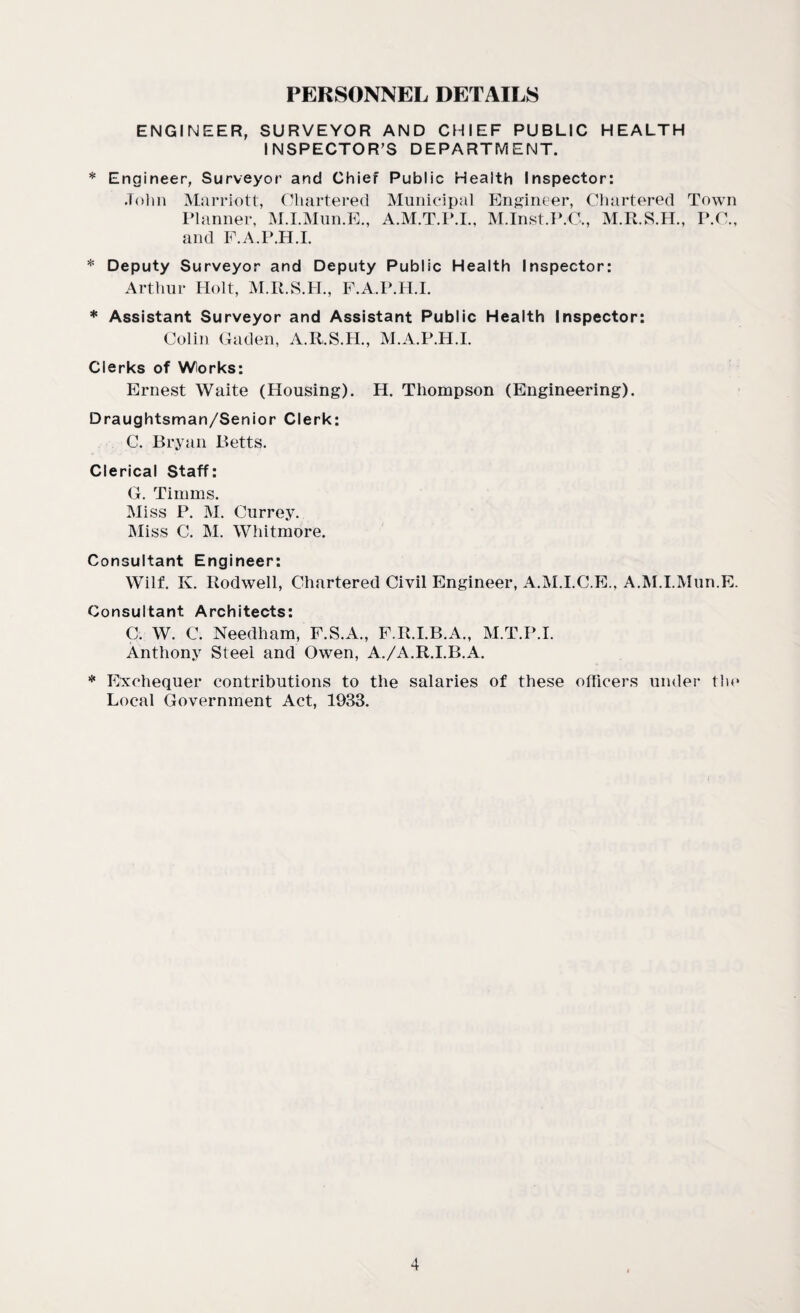 PERSONNEL DETAILS ENGINEER, SURVEYOR AND CHIEF PUBLIC HEALTH INSPECTOR’S DEPARTMENT. * Engineer, Surveyor and Chief Public Health Inspector: John Marriott, Chartered Municipal Engineer, Chartered Town Planner, M.I.Mun.E., A.M.T.P.I., M.Inst.P.C,, M.R.S.H., P.C., and F.A.P.H.I. * Deputy Surveyor and Deputy Public Health Inspector: Arthur Holt, M.R.S.H., F.A.P.H.I. * Assistant Surveyor and Assistant Public Health Inspector: Colin Gaden, A.R.S.H., M.A.P.H.I. Clerks of Works: Ernest Waite (Housing). H. Thompson (Engineering). Draughtsman/Senior Clerk: C. Bryan Betts. Clerical Staff: G. Timms. Miss P. M. Currey. Miss C. M. Whitmore. Consultant Engineer: Wilf. K. Rodwell, Chartered Civil Engineer, A.M.I.C.E., A.M.I.Mun.E. Consultant Architects: C. W. C. Needham, F.S.A., F.R.I.B.A., M.T.P.I. Anthony Steel and Owen, A./A.R.I.B.A. * Exchequer contributions to the salaries of these officers under tin* Local Government Act, 1933.