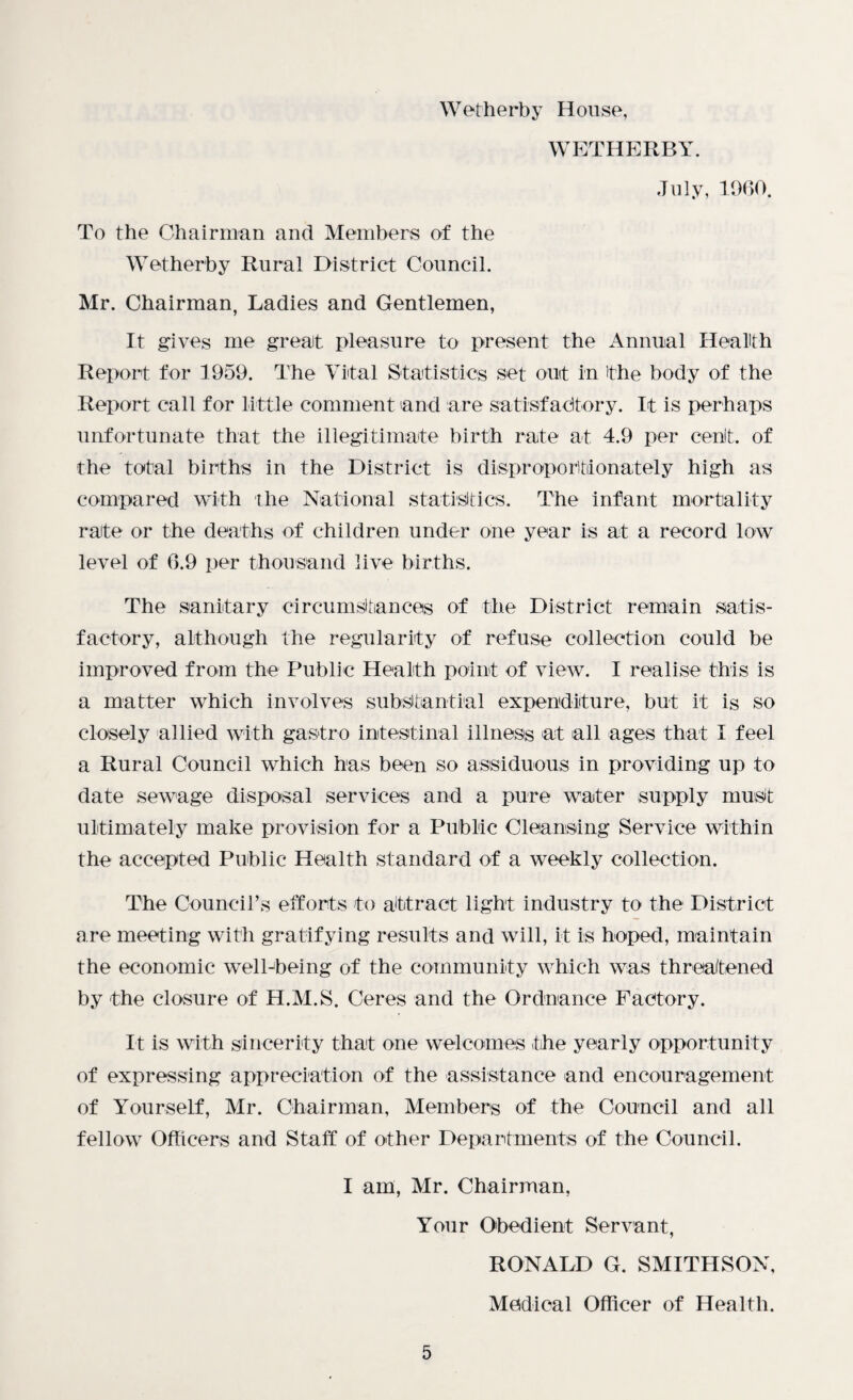 Wetherby House, WETHERBY. July, 1960. To the Chairman and Members of the Wetherby Rural District Council. Mr. Chairman, Ladies and Gentlemen, It gives me great pleasure to present the Annual Health Report for 1959. The Vital Statistics set out in ithe body of the Report call for little comment and are satisfactory. It is perhaps unfortunate that the illegitimate birth rate at 4.9 per cent, of the total births in the District is disproportionately high as compared with the National statistics. The infant mortality rate or the deaths of children under one year is at a record low level of 6.9 per thousand live births. The sanitary circumstances of the District remain satis¬ factory, although the regularity of refuse collection could be improved from the Public Health point of view. I realise this is a matter which involves substantial expenditure, but it is so closely allied with gastro intestinal illness at all ages that I feel a Rural Council which has been so assiduous in providing up to date sewage disposal services and a pure water supply must ultimately make provision for a Public Cleansing Service within the accepted Public Health standard of a weekly collection. The Council’s efforts to attract light industry to the District are meeting with gratifying results and will, it is hoped, maintain the economic well-being of the community which was threatened by the closure of H.M.S. Ceres and the Ordnance Factory. It is with sincerity that one welcomes the yearly opportunity of expressing appreciation of the assistance and encouragement of Yourself, Mr. Chairman, Members of the Council and all fellow Officers and Staff of other Departments of the Council. I am, Mr. Chairman, Your Obedient Servant, RONALD G. SMITHSON, Medical Officer of Health.