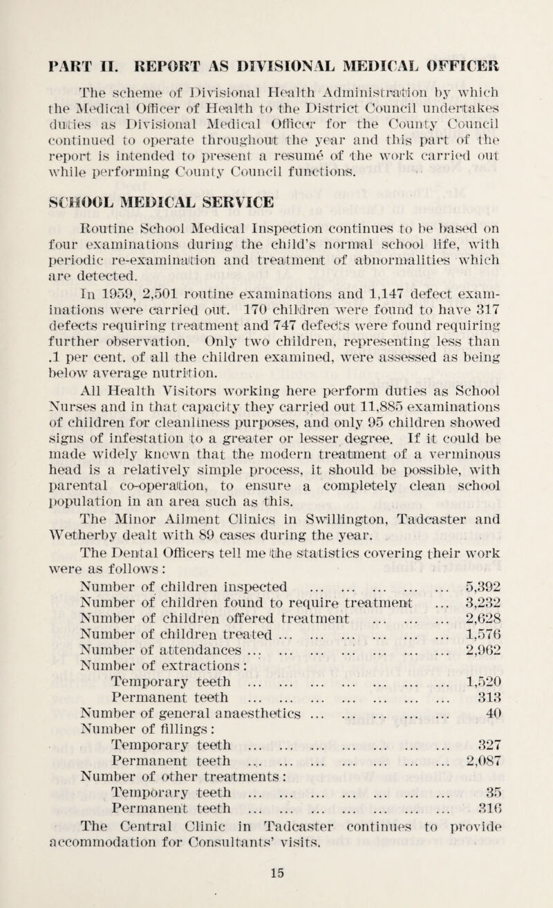 PART II. REPORT AS DIVISIONAL MEDICAL OFFICER The scheme of Divisional Health Administration by which the Medical Officer of Health to the District Council undertakes duties as Divisional Medical Officer for the County Council continued to operate throughout the year and this part of the report is intended to present a resume of the work carried out while performing County Council functions. SCHOOL MEDICAL SERVICE Routine School Medical Inspection continues to he based on four examinations during the child’s normal school life, with periodic re-examination and treatment of abnormalities which are detected. In 1959, 2,501 routine examinations and 1,147 defect exam¬ inations were carried out. 170 children were found to have 317 defects requiring treatment and 747 defects were found requiring further observation. Only two children, representing less than .1 per cent, of all the children examined, were assessed as being below average nutrition. All Health Visitors working here perform duties as School Nurses and in that capacity they carried out 11,885 examinations of children for cleanliness purposes, and only 95 children showed signs of infestation to a greater or lesser degree. If it could be made widely known that the modern treatment of a verminous head is a relatively simple process, it should be possible, with parental co-operation, to ensure a completely clean school population in an area such as this. The Minor Ailment Clinics in Swillington, Tadcaster and Wetherby dealt with 89 cases during the year. The Dental Officers tell me the statistics covering their work were as follows : Number of children inspected . Number of children found to require treatment Number of children offered treatment ... Number of children treated. Number of attendances.' . Number of extractions: Temporary teeth . . Permanent teeth . Number of general anaesthetics. Number of fillings: Temporary teeth .. Permanent teeth Number of other treatments: Temporary teeth . Permanent teeth . The Central Clinic in Tadcaster continues accommodation for Consultants’ visits. 5,392 3,232 2,628 1.576 2,962 1,520 313 40 327 2,087 35 316 to provide