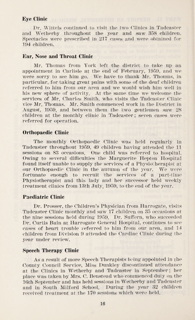 Eye Clinic Dr. Wittels continued to visit the two Clinics in Tadcaster and Wet herb y throughout the year and saw 358 children. Spectacles were prescribed in 217 cases and were obtained for 194 children. Ear, Nose and Throat Clinic Mr. Thomas from York left the district to take up an appointment in Carlisle at the end of February, 1959, and we were sorry to see him go. We have to thank Mr. Thomas, in particular, for taking great pains with some of the deaf children referred to him from our area and we would wish him well in his new sphere of activity. At the same time we welcome the services of Mr. Charles Smith, who visits the Tadcaster Clinic vice Mr. Thomas. Mr. Smith commenced work in the District in August, 1959, and between them the two gentlemen saw 28 children at the monthly clinic in Tadcaster; seven cases were referred for operation. Orthopaedic Clinic The monthly Orthopaedic Clinic was held regularly in Tadcaster throughout 1959, 49 children having attended the 11 sessions on 83 occasions. One child was referred to hospital. Owing to several difficulties the Marguerite Hepton Hospital found itself unable to supply the services of a Physiotherapist at our Orthopaedic Clinic in the autumn of the year. We were fortunate enough to recruit the services of a part-time Physiotherapist and this lady and her successor held weekly treatment clinics from 13th July, 1959, to the end of the year. Paediatric Clinic Dr. Prosser, the Children’s Physician from Harrogate, visits Tadcaster Clinic monthly and saw 17 children on 35 occasions at the nine sessions held during 1959. Dr. Suffern, who succeeded Dr. Curtis Bain at Harrogate General Hospital, continues to see cases of heart trouble referred to him from our area, and 14 children from Division 9 attended the Cardiac Clinic during the year under review. Speech Therapy Clinic As a result of more Speech Therapists being appointed in the County Council Service, Miss Dunkley discontinued attendance at the Clinics in Wetherby and Tadcaster in September; her place was taken by Mrs. C. Benstead who commenced duty on the 16th September and has held sessions in Wetherby and Tadcaster and in South Milford School. During the year 32 children received treatment at the 170 sessions which were held.