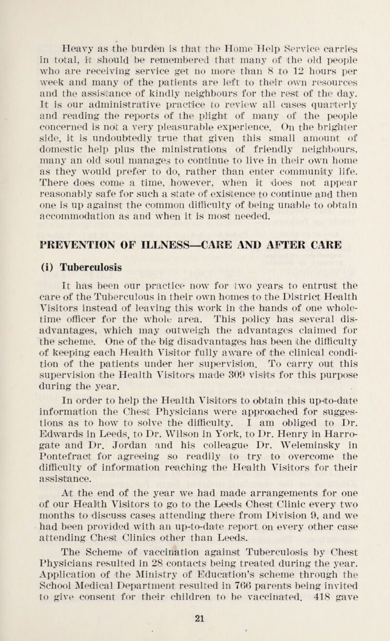 Heavy as the burden is that the Home Help Service carries in total, it should be remembered that many of the old people who are receiving service get no more than 8 to 12 hours per week and many of the patients are left to their own resources and the assistance of kindly neighbours for the rest of the day. It is our administrative practice to review all cases quarterly and reading the reports of the plight of many of the people concerned is not a very pleasurable experience. On the brighter side, it is undoubtedly true that given this small amount of domestic help plus the ministrations of friendly neighbours, many an old soul manages to continue to live in their own home as they would prefer to do, rather than enter community life. There does come a time, however, when it does not appear reasonably safe for such a state of existence to continue and then one is up against the common difficulty of being unable to obtain accommodation as and when it is most needed. PREVENTION OF ILLNESS—CARE AND AFTER CARE (i) Tuberculosis It has been our practice now for two years to entrust the care of the Tuberculous in their own homes to the District Health Visitors instead of leaving this work in the bands of one whole- time officer for the whole area. This policy has several dis¬ advantages, which may outweigh the advantages claimed for the scheme. One of the big disadvantages has been the difficulty of keeping each Health Visitor fully aware of the clinical condi¬ tion of the patients under her supervision. To carry out this supervision the Health Visitors made 309 visits for this purpose during the year. In order to help the Health Visitors to obtain this upHto-date information the Chest Physicians were approached for sugges¬ tions as to how to solve the difficulty. I am obliged to Dr. Edwards in Leeds, to Dr. Wilson in York, to Dr. Henry in Harro¬ gate and Dr. Jordan and his colleague Dr. Weleminsky in Pontefract for agreeing so readily to try to overcome the difficulty of information reaching the Health Visitors for their assistance. At the end of the year we had made arrangements for one of our Health Visitors to go to the Leeds Chest Clinic every two months to discuss cases attending there from Division 9, and we had been provided with an up-to-date report on every other case attending Chest Clinics other than Leeds. The Scheme of vaccination against Tuberculosis by Chest Physicians resulted in 28 contacts being treated during the year. Application of the Ministry of Education’s scheme through the School Medical Department resulted in 766 parents being invited to give consent for their children to be vaccinated. 418 gave