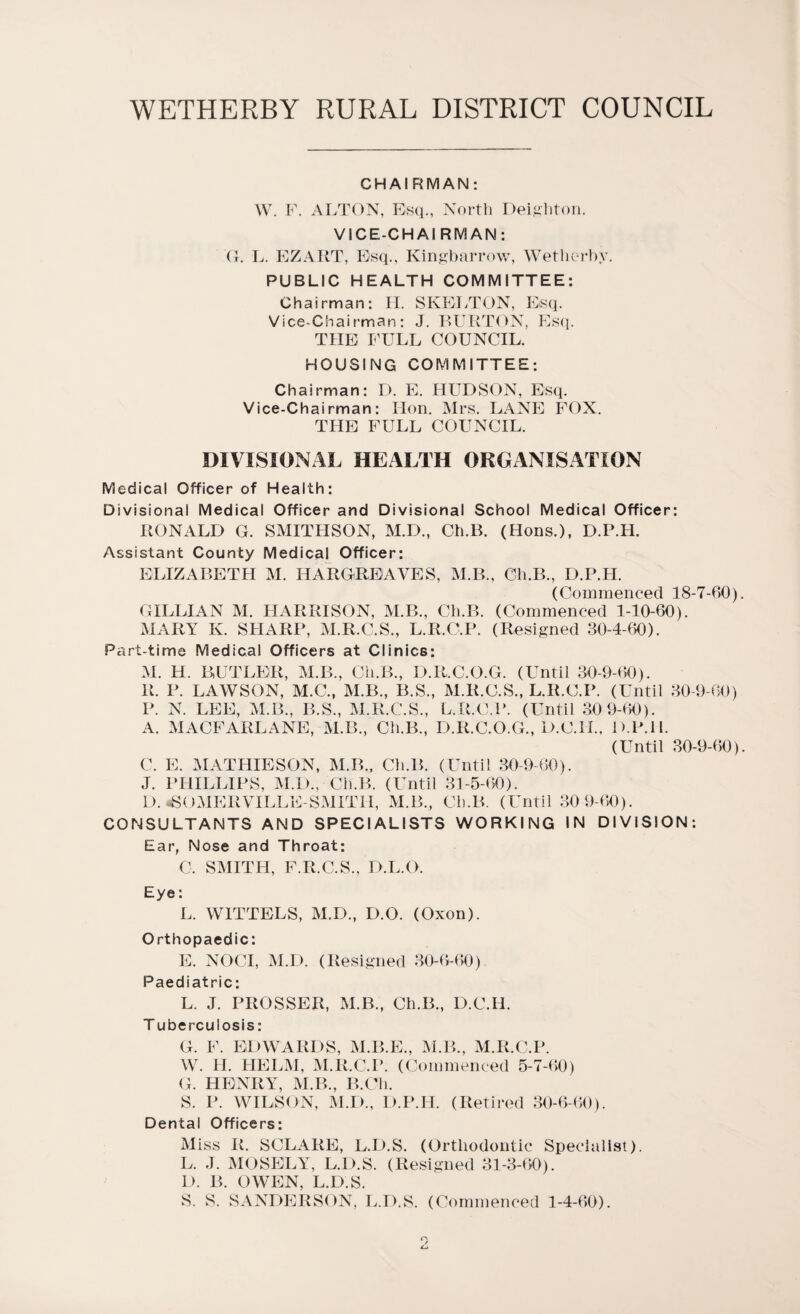 CHAIRMAN: W. F. ALTON, Esq., North Deighton. VICE-CHAI RM AN: G. L. EZART, Esq., Kingbarrow, Wetherby. PUBLIC HEALTH COMMITTEE: Chairman: H. SKELTON, Esq. Vice-Chairman: J. BURTON, Esq. THE FULL COUNCIL. HOUSING COMMITTEE: Chairman: D. E. HUDSON, Esq. Vice-Chairman: Hon. Mrs. LANE FOX. THE FULL COUNCIL. DIVISIONAL HEALTH ORGANISATION Medical Officer of Health: Divisional Medical Officer and Divisional School Medical Officer: RONALD G. SMITHSON, M.D., Ch.B. (Hons.), D.P.H. Assistant County Medical Officer: ELIZABETH M. HARGREAVES, M.B., Ch.B., D.P.H. (Commenced 18-7-00) GILLIAN M. HARRISON, M.B., Ch.B. (Commenced 1-10-60). MARY K. SHARP, M.R.C.S., L.R.C.P. (Resigned 30-4-60). Part-time Medical Officers at Clinics: M. H. BUTLER, M.B., Ch.B., D.R.C.O.G. (Until 30-9-60). R. P. LAWSON, M.C., M.B., B.S., M.R.C.S., L.R.C.P. (Until 30-9-60) P. N. LEE, M.B., B.S., M.R.C.S., L.R.C.P. (Until 309-60). A. MACFARLANE, M.B., Ch.B., D.R.C.O.G., D.C.H., D.P.H. (Until 30-9-60) C. E. MATHIESON, M.B., Ch.B. (Until 30-9-60). J. PHILLIPS, M.D., Ch.B. (Until 31-5-60). D. ^SOMERVILLE-SMITH, M.B., Ch.B. (Until 30 9-60). CONSULTANTS AND SPECIALISTS WORKING IN DIVISION: Ear, Nose and Throat: C, SMITH, F.R.C.S., D.L.O. Eye: L. W1TTELS, M.D., D.O. (Oxon). Orthopaedic: E. NOCI, M.D. (Resigned 30-6-60) Paediatric: L. J. PROSSER, M.B., Ch.B., D.C.H. T uberculosis: G. F. EDWARDS, M.B.E., M.B., M.R.C.P. W. H. HELM, M.R.C.P. (Commenced 5-7-60) G. HENRY, M.B., B.Ch. S. P. WILSON, M.D., D.P.H. (Retired 30-6-60). Dental Officers: Miss R. SCLARE, L.D.S. (Orthodontic Specialist). L. J. MOSELY, L.D.S. (Resigned 31-3-60). L). B. OWEN, L.D.S. S. S. SANDERSON, L.D.S. (Commenced 1-4-60).