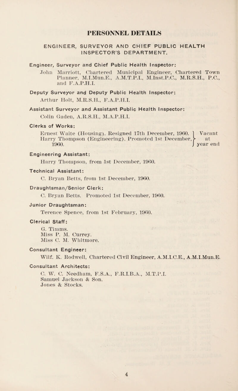 PERSONNEL DETAILS ENGINEER, SURVEYOR AND CHIEF PUBLIC HEALTH INSPECTOR’S DEPARTMENT. Engineer, Surveyor and Chief Public Health Inspector: John Marriott, Chartered Municipal Engineer, Chartered Town Planner, M.I.Mun.E., A.M.T.P.I., M.Inst.P.C., M.R.S.H., P.C., and F.A.P.H.I. Deputy Surveyor and Deputy Public Health Inspector: Arthur Holt, M.R.S.H., F.A.P.H.I. Assistant Surveyor and Assistant Public Health Inspector: Colin Gaden, A.R.S.IL, M.A.P.H.I. Clerks of Works: Ernest Waite (Housing). Resigned 17th December, 1960. Harry Thompson (Engineering). Promoted 1st December, > 1960. Vacant at year end Engineering Assistant: Harry Thompson, from 1st December, 1960. Technical Assistant: C. Bryan Betts, from 1st December, 1960. Draughtsman/Senior Clerk: C. Bryan Betts. Promoted 1st December, 1960. Junior Draughtsman: Terence Spence, from 1st February, 1960. Clerical Staff: G. Timms. Miss P. M. Currey. Miss C. M. Whitmore. Consultant Engineer: Will K. Rodwell, Chartered Civil Engineer, A.M.I.C.E., A.M.I.Mun.E. Consultant Architects: C. W. C. Needham, F.S.A., F.R.I.B.A., M.T.P.I. Samuel Jackson & Son. Jones & Stocks.
