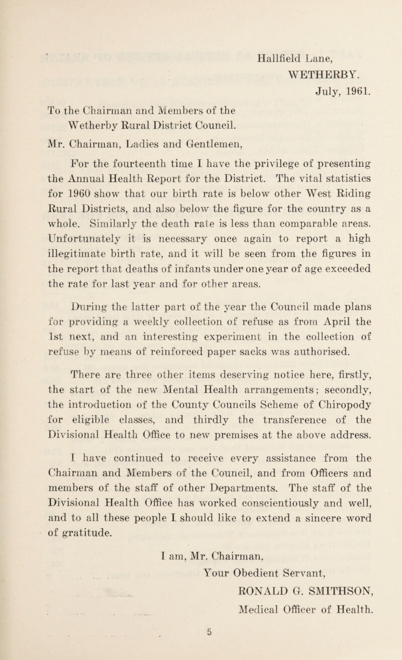 Hallfield Lane, WETHERBY. July, 1961. To the Chairman and Members of the Wetherby Rural District Council. Mr. Chairman, Ladies and Gentlemen, For the fourteenth time I have the privilege of presenting the Annual Health Report for the District. The vital statistics for 1960 show that our birth rate is below other West Riding Rural Districts, and also below the figure for the country as a whole. Similarly the death rate is less than comparable areas. Unfortunately it is necessary once again to report a high illegitimate birth rate, and it will be seen from the figures in the report that deaths of infants under one year of age exceeded the rate for last year and for other areas. During the latter part of. the year the Council made plans for providing a weekly collection of refuse as from April the 1st next, and an interesting experiment in the collection of refuse by means of reinforced paper sacks was authorised. There are three other items deserving notice here, firstly, the start of the new Mental Health arrangements; secondly, the introduction of the County Councils Scheme of Chiropody for eligible classes, and thirdly the transference of the Divisional Health Office to new premises at the above address. I have continued to receive every assistance from the Chairman and Members of the Council, and from Officers and members of the staff of other Departments. The staff of the Divisional Health Office has worked conscientiously and well, and to all these people I, should like to extend a sincere word of gratitude. I am, Mr. Chairman, Your Obedient Servant, RONALD G. SMITHSON, Medical Officer of Health.