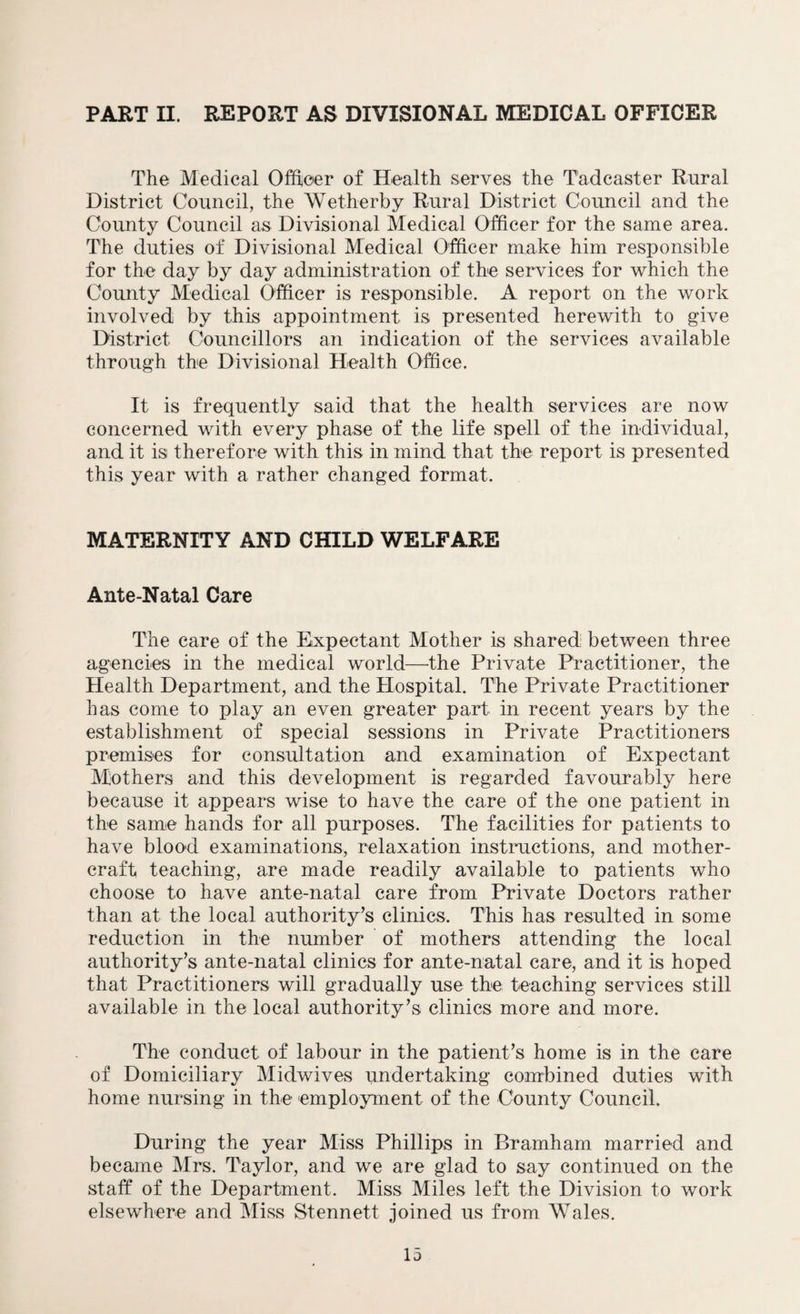 The Medical Officer of Health serves the T'adcaster Rural District Council, the Wetherby Rural District Council and the County Council as Divisional Medical Officer for the same area. The duties of Divisional Medical Officer make him responsible for the day by day administration of the services for which the County Medical Officer is responsible. A report on the work involved by this appointment is presented herewith to give District Councillors an indication of the services available through the Divisional Health Office. It is frequently said that the health services are now concerned with every phase of the life spell of the individual, and it is therefore with this in mind that the report is presented this year with a rather changed format. MATERNITY AND CHILD WELFARE Ante-Natal Care The care of the Expectant Mother is shared between three agencies in the medical world—the Private Practitioner, the Health Department, and the Hospital. The Private Practitioner has come to play an even greater part in recent years by the establishment of special sessions in Private Practitioners premises for consultation and examination of Expectant Mothers and this development is regarded favourably here because it appears wise to have the care of the one patient in the same hands for all purposes. The facilities for patients to have blood examinations, relaxation instructions, and mother- craft teaching, are made readily available to patients who choose to have ante-natal care from Private Doctors rather than at the local authority’s clinics. This has resulted in some reduction in the number of mothers attending the local authority’s ante-natal clinics for ante-natal care, and it is hoped that Practitioners will gradually use the teaching services still available in the local authority’s clinics more and more. The conduct of labour in the patient’s home is in the care of Domiciliary Midwives undertaking combined duties with home nursing in the employment of the County Council. During the year Miss Phillips in Bramham married and became Mrs. Taylor, and we are glad to say continued on the staff of the Department. Miss Miles left the Division to work elsewhere and Miss Stennett joined us from Wales.