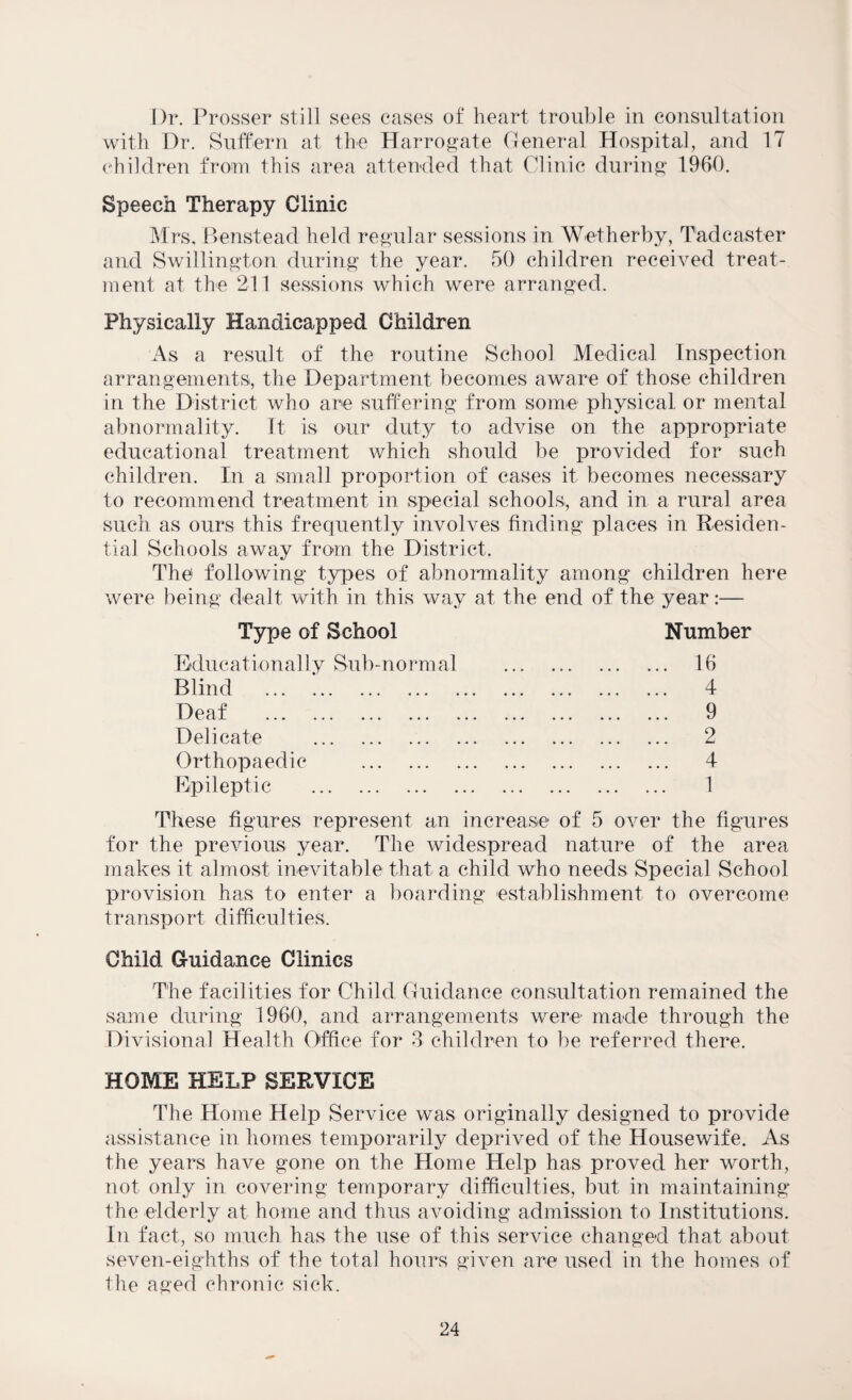Dr. Prosser still sees cases of heart trouble in consultation with Dr. Suffern at the Harrogate General Hospital, and 17 children from this area attended that Clinic during 1960. Speech Therapy Clinic Mrs, Benstead held regular sessions in Wetherby, Tad caster and Swillington during the year. 50 children received treat¬ ment at the 211 sessions which were arranged. Physically Handicapped Children As a result of the routine School Medical Inspection arrangements, the Department becomes aware of those children in the District who are suffering from some physical or mental abnormality. It is our duty to advise on the appropriate educational treatment which should be provided for such children. In a small proportion of cases it becomes necessary to recommend treatment in special schools, and in a rural area such as ours this frequently involves finding places in Residen¬ tial Schools away from the District. The following types of abnormality among children here were being dealt with in this way at the end of the year:— Type of School Number Educationally Sub-norm al Blind . Deaf . Delicate . Orthopaedic . Epileptic . 1 These figures represent an increase of 5 over the figures for the previous year. The widespread nature of the area makes it almost inevitable that a child who needs Special School provision has to enter a boarding establishment to overcome transport di fficu 1 ties. Ohild Guidance Clinics The facilities for Child Guidance consultation remained the same during 1960, and arrangements were made through the Divisional Health Office for 3 children to be referred there. HOME HELP SERVICE The Home Help Service was originally designed to provide assistance in homes temporarily deprived of the Housewife. As the years have gone on the Home Help has proved her worth, not only in covering temporary difficulties, but in maintaining the elderly at home and thus avoiding admission to Institutions. In fact, so much has the use of this service changed that about seven-eighths of the total hours given are used in the homes of the aged chronic sick. 4 9 2 4