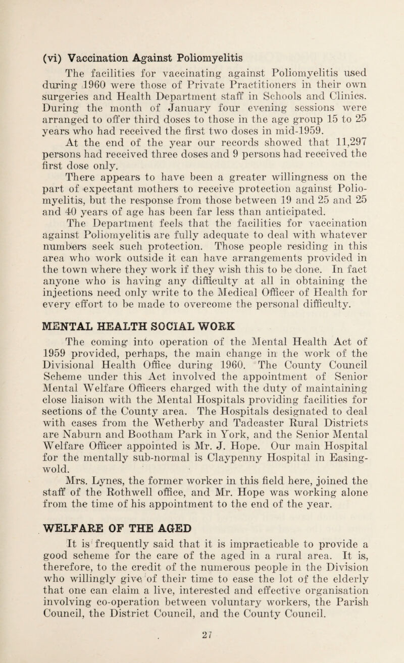 The facilities for vaccinating against Poliomyelitis used during ,1960 were those of Private Practitioners in their own surgeries and Health Department staff in Schools and Clinics. During the month of January four evening sessions were arranged to offer third doses to those in the age group 15 to 25 years who had received the first two doses in mid-1959. At the end of the year our records showed that 11,297 persons had received three doses and 9 persons had received the first dose only. There appears to have been a greater willingness on the part of expectant mothers to receive protection against Polio¬ myelitis, but the response from those between 19 and 25 and 25 and 40 years of age has been far less than anticipated. The Department feels that the facilities for vaccination against Poliomyelitis are fully adequate to deal with whatever numbers seek such protection. Those people residing in this area who work outside it can have arrangements provided in the town where they work if they wish this to be done. In fact anyone who is having any difficulty at all in obtaining the injections need only write to the Medical Officer of Health for every effort to be made to overcome the personal difficulty. MENTAL HEALTH SOCIAL WORK The coming into operation of the Mental Health Act of 1959 provided, perhaps, the main change in the work of the Divisional Health Office during 1960. The County Council Scheme under this Act involved the appointment of Senior Mental Welfare Officers charged with the duty of maintaining close liaison with the Mental Hospitals providing facilities for sections of the County area. The Hospitals designated to deal with cases from the Wetherby and Tadcaster Rural Districts are Nab urn and Bootham Park in York, and the Senior Mental Welfare Officer appointed is Mr. J. Hope. Our main Hospital for the mentally sub-normal is Claypenny Hospital in Easing- wold. Mrs. Dynes, the former worker in this field here, joined the staff of the Rothwell office, and Mr. Hope was working alone from the time of his appointment to the end of the year. WELFARE OF THE AGED It isfrequently said that it is impracticable to provide a good scheme for the care of the aged in a rural area. It is, therefore, to the credit of the numerous people in the Division who willingly give 'of their time to ease the lot of the elderly that one can claim a live, interested and effective organisation involving co-operation between voluntary workers, the Parish Council, the District Council, and the County Council. 21
