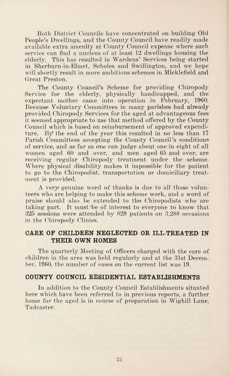 Both District Councils have concentrated on building Old People’s Dwellings, and the County Council have readily made available extra amenity at County Council expense where such service can find a nucleus of at least 12 dwellings housing the elderly. This has resulted in Wardens’ Services being started in Sherburn-in-Elmet, Scholes and Swillington, and we hope will shortly result in more ambitious schemes in Micklefield and Great Preston. The County Council’s Scheme for providing Chiropody Service for the elderly, physically handicapped, and the expectant mother came into operation in February, 1960. Because Voluntary Committees in many parishes had already provided Chiropody Services for the aged at advantageous fees it seemed appropriate to use that method offered by the County Council which is based on reimbursement of approved expendi¬ ture. By* the end of the year this resulted in no less than 17 Parish Committees accepting the County Council’s conditions of service, and as far as one can judge about one in eight of all women aged 60 and over, and men aged 65 and over, are receiving regular Chiropody treatment under the scheme. AVhere physical disability makes it impossible for the patient to go to the Chiropodist, transportation or domiciliary treat¬ ment is provided. A very genuine word of thanks is due to all those volun¬ teers who are helping to make this scheme work, and a word of praise should also be extended to the, Chiropodists who are taking part. It must be of interest to everyone to know that 325 sessions were attended by 829 patients on 3,288 occasions in the Chiropody Clinics. CARE OF CHILDREN NEGLECTED OR ILL-TREATED IN THEIR OWN HOMES The quarterly Meeting of Officers charged with the care of children in the area was held regularly and at the 31st Decem¬ ber, 1960, the number of cases on the current list was 19. COUNTY COUNCIL RESIDENTIAL ESTABLISHMENTS In addition to the County Council Establishments situated here which have been referred to in previous reports, a further home for the aged is in course of preparation in Wighill Lane, Tad caster. O Q £0