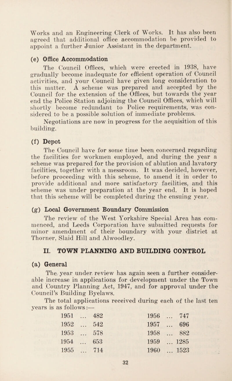 Works and an Engineering Clerk of Works. It has also been agreed that additional office accommodation be provided to appoint a further Junior Assistant in the department. (e) Office Accommodation The Council Offices, which were erected in 1938, have gradually become inadequate for efficient operation of Council activities, and your Council have given long consideration to this matter. A scheme was prepared and accepted by the Council for the extension of the Offices, but towards the year end the Police Station adjoining the Council Offices, which will shortly become redundant to Police requirements, was con¬ sidered to be a possible solution of immediate problems. Negotiations are now in progress for the acquisition of this building. (f) Depot The Council have for some time beep concerned regarding the facilities for workmen employed, and during the year a scheme was prepared for the provision of ablution and lavatory facilities, together with a messroom. It was decided, however, before proceeding with this scheme, to amend it in order to provide additional and more satisfactory facilities, and this scheme was under preparation at the year end. It is hoped that this scheme will be completed during the ensuing year. (g) Local Government Boundary Commission The review of the West Yorkshire Special Area has com¬ menced, and Leeds Corporation have submitted requests for minor amendment of their boundary with your district at Thorner, Slaid Hill and Alwoodley. II. TOWN PLANNING AND BUILDING CONTROL (a) General The year under review has again seen a further consider¬ able increase in applications for development under the Town and Country Planning Act, 1947, and for approval under the Council's Building Byelaws. The total applications received during each of the last ten years is as follows:— 1951 ... 482 1956 ... 747 1952 ... 542 1957 ... 696 1953 ... 578 1958 ... 882 1954 ... 653 1959 ... 1285 1955 ... 714 1960 ... 1523