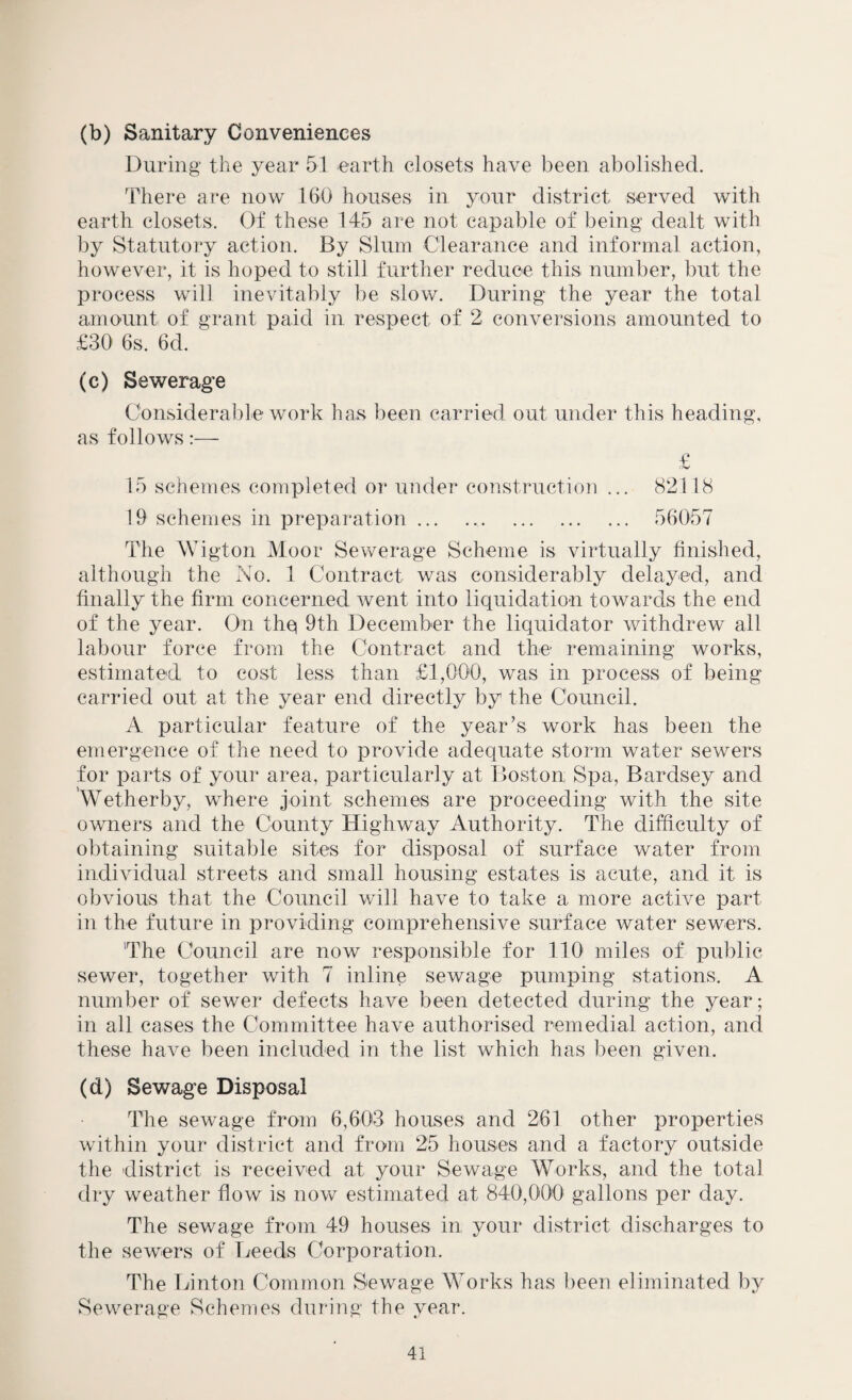 (b) Sanitary Conveniences During the year 51 earth closets have been abolished. There are now 160 houses in your district served with earth closets. Of these 145 are not capable of being dealt with by Statutory action. By Slum Clearance and informal action, however, it is hoped to still further reduce this number, but the process will inevitably be slow. During the year the total amount of grant paid in respect of 2 conversions amounted to £30 6s. 6d. (c) Sewerage Considerable work has been carried out under this heading, as follows:— £ 15 schemes completed or under construction ... 82118 19 schemes in preparation. 56057 The Wigton Moor Sewerage Scheme is virtually finished, although the No. 1 Contract was considerably delayed, and finally the firm concerned went into liquidation towards the end of the year. On thq 9th December the liquidator withdrew all labour force from the Contract and the remaining works, estimated to cost less than £1,000, was in process of being carried out at the year end directly by the Council. A particular feature of the year’s work has been the emergence of the need to provide adequate storm water sewers for parts of your area, particularly at Boston Spa, Bardsey and Wetherby, where joint schemes are proceeding with the site owners and the County Highway Authority. The difficulty of obtaining suitable sites for disposal of surface water from individual streets and small housing estates is acute, and it is obvious that the Council will have to take a more active part in the future in providing comprehensive surface water sewers. The Council are now responsible for U01 miles of public sewer, together with 7 inline sewage pumping stations. A number of sewer defects have been detected during the year; in all cases the Committee have authorised remedial action, and these have been included in the list which has been given. (d) Sewage Disposal The sewage from 6,603 houses and 261 other properties within your district and from 25 houses and a factory outside the district is received at your Sewage Works, and the total dry weather flow is now estimated at 840,000 gallons per day. The sewage from 49 houses in your district discharges to the sewers of Deeds Corporation. The Linton Common Sewage Works has been eliminated by Sewerage Schemes during the year.