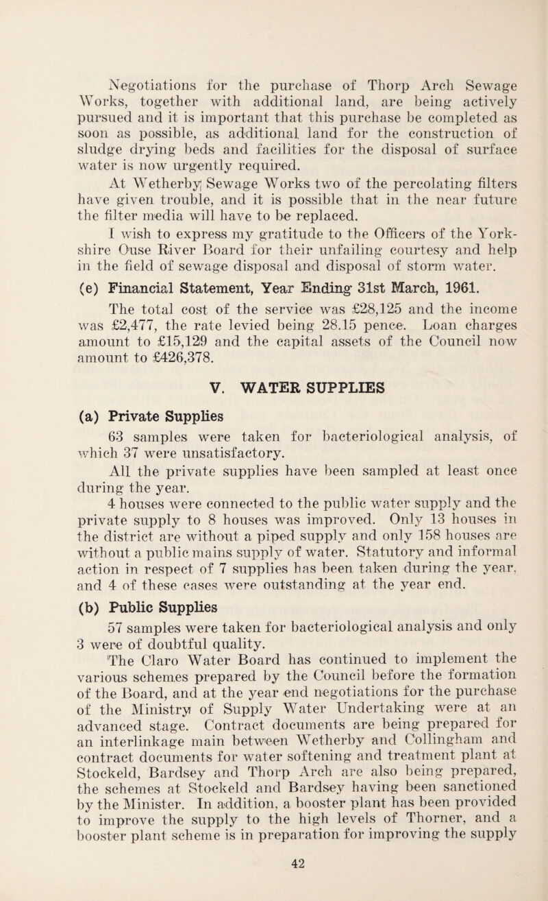 Negotiations for the purchase of Thorp Arch Sewage Works, together with additional land, are being actively pursued and it is important that this purchase be completed as soon as possible, as additional land for the construction of sludge drying beds and facilities for the disposal of surface water is now urgently required. At Wetherby; Sewage Works two of the percolating filters have given trouble, and it is possible that in the near future the filter media will have to be replaced. T wish to express my gratitude to the Officers of the York¬ shire Ouse River Board for their unfailing courtesy and help in the field of sewage disposal and disposal of storm water. (e) Financial Statement, Year Ending 31st March, 1961. The total cost of the service was £28,125 and the income was £2,477, the rate levied being 28.15 pence. Loan charges amount to £15,129 and the capital assets of the Council now amount to £426,378. V. WATER SUPPLIES (a) Private Supplies 63 samples were taken for bacteriological analysis, of which 37 were unsatisfactory. All the private supplies have been sampled at least once during the year. 4 houses were connected to the public water supply and the private supply to 8 houses was improved. Only 13 houses in the district are without a piped supply and only 158 houses are without a public mains supply of water. Statutory and informal action in respect of 7 supplies has been taken during the year, and 4 of these cases were outstanding at the year end. (b) Public Supplies 57 samples were taken for bacteriological analysis and only 3 were of doubtful quality. 'The Claro Water Board has continued to implement the various schemes prepared by the Council before the formation of the Board, and at the year end negotiations for the purchase of the Ministry of Supply Water Undertaking were at an advanced stage. Contract documents are being prepared for an interlinkage main between Wetherby and Collingham and contract documents for water softening and treatment plant at Stockeld, Bardsey and Thorp Arch are also being prepared, the schemes at Sto-ckeld and Bardsey having been sanctioned by the Minister. In addition, a booster plant has been provided to improve the supply to the high levels of Thorner, and a booster plant scheme is in preparation for improving the supply