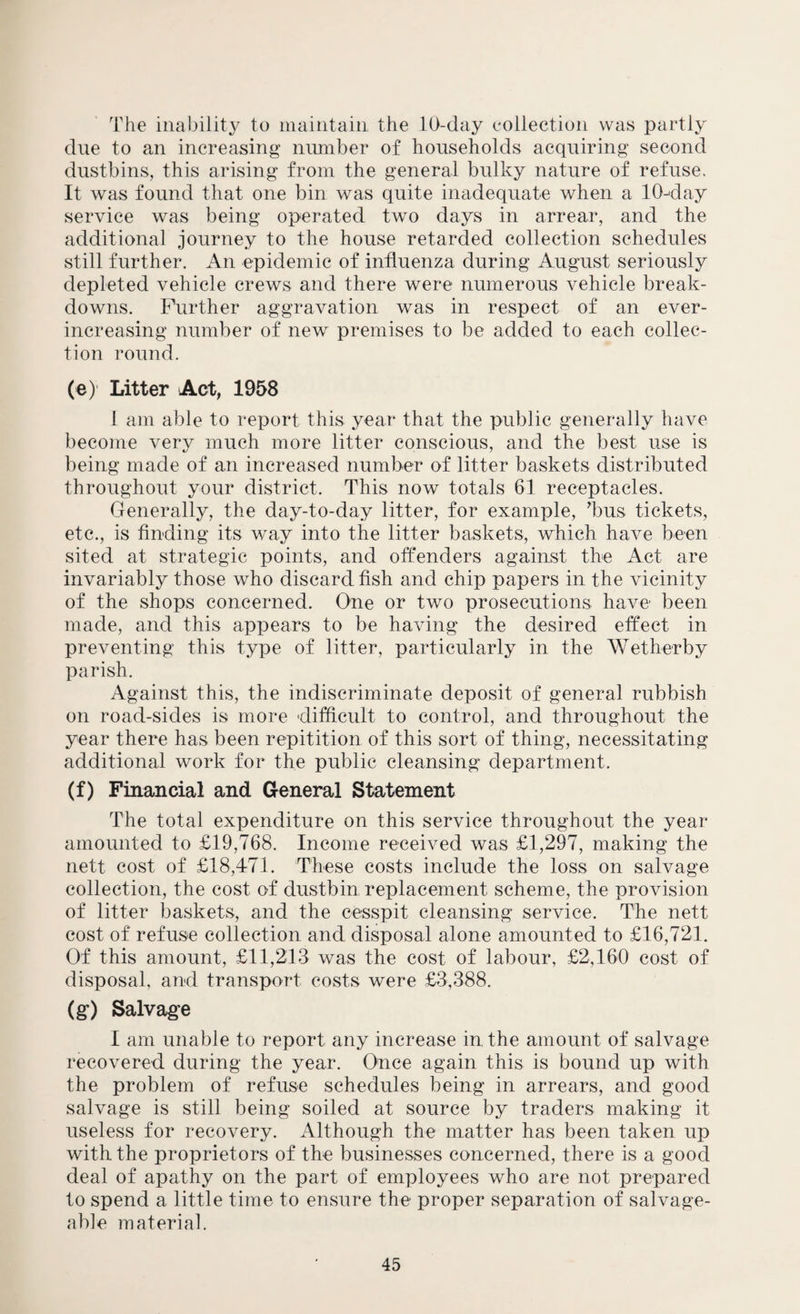 The inability to maintain the 10-day collection was partly due to an increasing number of households acquiring second dustbins, this arising from the general bulky nature of refuse. It was found that one bin was quite inadequate when a 10-day service was being operated two days in arrear, and the additional journey to the house retarded collection schedules still further. An epidemic of influenza during August seriously depleted vehicle crews and there were numerous vehicle break¬ downs. Further aggravation was in respect of an ever- increasing number of new premises to be added to each collec¬ tion round. (e) Litter Act, 1958 1 am able to report this year that the public generally have become very much more litter conscious, and the best use is being made of an increased number of litter baskets distributed throughout your district. This now totals 61 receptacles. Generally, the day-to-day litter, for example, ’bus tickets, etc., is finding its way into the litter baskets, which have been sited at strategic points, and offenders against the Act are invariably those who discard fish and chip papers in the vicinity of the shops concerned. One or two prosecutions have been made, and this appears to be having the desired effect in preventing this type of litter, particularly in the Wetherby parish. Against this, the indiscriminate deposit of general rubbish on road-sides is more difficult to control, and throughout the year there has been repitition of this sort of thing, necessitating additional work for the public cleansing department. (f) Financial and General Statement The total expenditure on this service throughout the year amounted to £19,768. Income received was £1,297, making the nett cost of £18,471. These costs include the loss on salvage collection, the cost of dustbin replacement scheme, the provision of litter baskets, and the cesspit cleansing service. The nett cost of refuse collection and disposal alone amounted to £16,721. Of this amount, £11,213 was the cost of labour, £2,160 cost of disposal, and transport costs were £3,388. (g“) Salvage I am unable to report any increase in the amount of salvage recovered during the year. Once again this is bound up with the problem of refuse schedules being in arrears, and good salvage is still being soiled at source by traders making it useless for recovery. Although the matter has been taken up with the proprietors of the businesses concerned, there is a good deal of apathy on the part of employees who are not prepared to spend a little time to ensure the proper separation of salvage¬ able material.