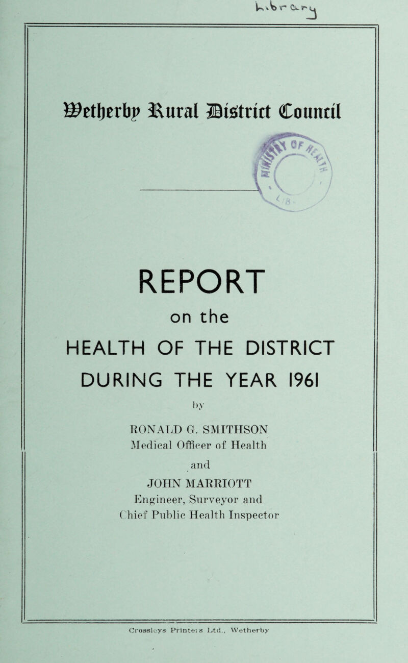 V Ok. Sr 5, Wtttytvbp &ural ©Strict Council \'' REPORT on the HEALTH OF THE DISTRICT DURING THE YEAR 1961 by RONALD G. SMITHSON Medical Officer of Health and JOHN MARRIOTT Engineer, Surveyor and Chief Public Health Inspector Crossloys Printeis Ltd., Wetherby