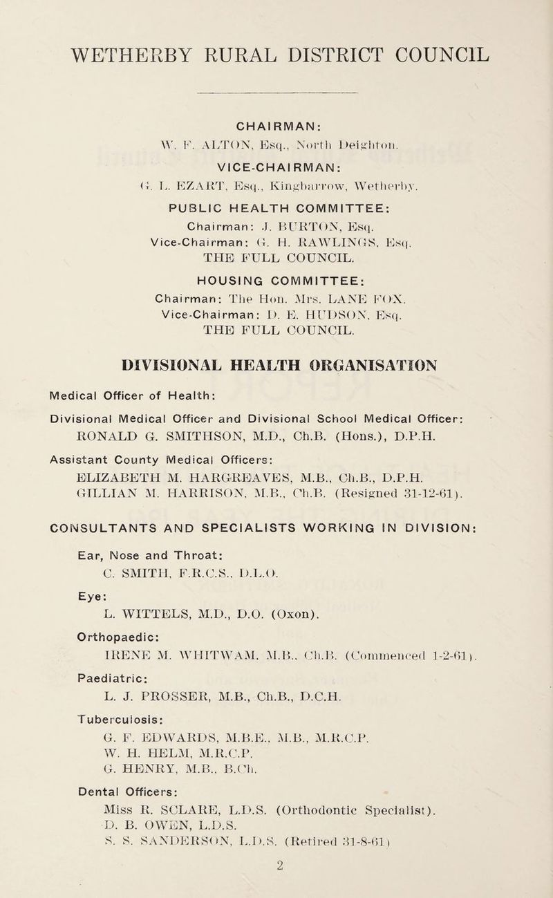CHAIRMAN: \Y. F. ALTON, Esq., North Dei^'liton. VICE-CHAIRMAN: G. L. EZART, Esq., King-barrow, Wetherby. PUBLIC HEALTH COMMITTEE: Chairman: ,J. BURTON, Es<1. Vice-Chairman: (4. H. RAWLINGS. Esq. THE FULL COUNCIL. HOUSING COMMITTEE: Chairman: The Hon. Mrs. LANE FOX. Vice-Chairman: 1). E. HUDSON. Esq. THE FULL COUNCIL. DIVISIONAL HEALTH ORGANISATION Medical Officer of Health: Divisional Medical Officer and Divisional School Medical Officer: RONALD G. SMITHSON, M.D., Ch.B. (Hons.), D.P.H. Assistant County Medical Officers: ELIZABETH M. HARGREAVES, M.B., Ch.B., D.P.H. GILLIAN M. HARRISON, M.B., Ch.B. (Resigned 31-12-61). CONSULTANTS AND SPECIALISTS WORKING IN DIVISION: Ear, Nose and Throat: C. SMITH, F.R.C.S., D.L.O. Eye: L. WITTELS, M.D., D.O. (Oxon). Orthopaedic: IRENE M. WHITWAM. M.B., Ch.B. (Commenced 1-2-61). Paediatric: L. J. PROSSER, M.B., Ch.B., D.C.H. T ubercuiosis: G. F. EDWARDS, M.B.E.. M.B., M.R.C.P. W. H. HELM, M.R.C.P. G. HENRY. M.B., B.Ch. Dental Officers: Miss R. SCLARE, L.D.S. (Orthodontic Specialist). D. B. OWEN, L.D.S. S. S. SANDERSON7, L.D.S. (Retired 31-8-61)
