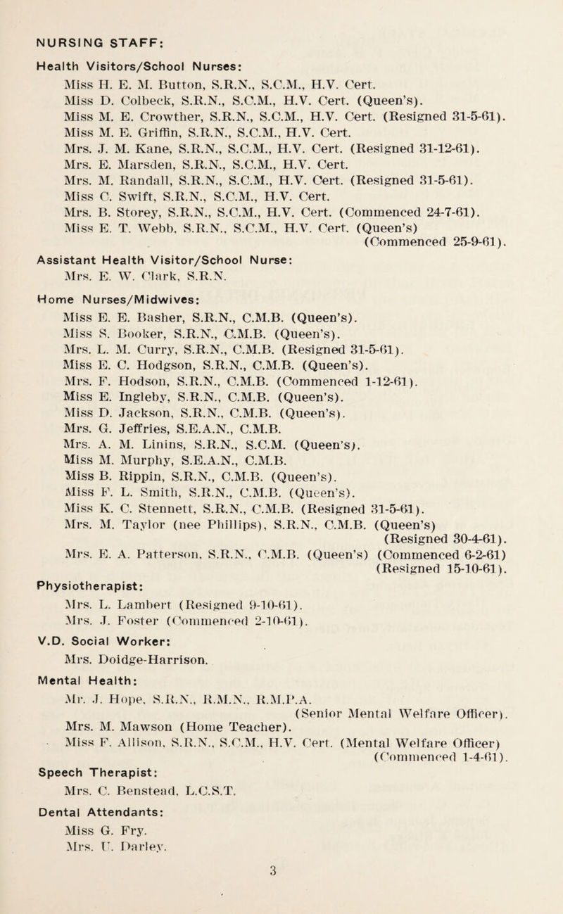NURSING STAFF: Health Visitors/School Nurses: Miss H. E. M. Burton, S.R.N., S.C.M., H.V. Cert. Miss D. Colbeck, S.R.N., S.C.M., H.V. Cert. (Queen’s). Miss M. E. Crowther, S.R.N., S.C.M., H.V. Cert. (Resigned 31-5-61). Miss M. E, Griffin, S.R.N., S.C.M., H.V. Cert. Mrs. J. M. Kane, S.R.N., S.C.M., H.V. Cert. (Resigned 31-12-61). Mrs. E. Marsden, S.R.N., S.C.M., H.V. Cert. Mrs. M. Randall, S.R.N., S.C.M., H.V. Cert. (Resigned 31-5-61). Miss C. Swift, S.R.N., S.C.M., H.V. Cert. Mrs. B. Storey, S.R.N., S.C.M., H.V. Cert. (Commenced 24-7-61). Miss E. T. Webb, S.R.N.. S.C.M., H.V. Cert. (Queen’s) (Commenced 25-9-61). Assistant Health Visitor/School Nurse: Mrs. E. W. Clark, S.R.N. Home Nurses/Midwives: Miss E. E. Basher, S.R.N., C.M.B. (Queen’s). Miss S. Booker, S.R.N., C.M.B. (Queen’s). Mrs. L. M. Curry, S.R.N., C.M.B. (Resigned 31-5-61). Miss E. C. Hodgson, S.R.N., C.M.B. (Queen’s). Mrs. F. Hodson, S.R.N., C.M.B. (Commenced 1-12-61). Miss E. Ingleby, S.R.N., C.M.B. (Queen’s). Miss D. Jackson, S.R.N., C.M.B. (Queen’s). Mrs. G. Jeffries, S.E.A.N., C.M.B. Mrs. A. M. Linins, S.R.N., S.C.M. (Queen’s;. Miss M. Murphy, S.E.A.N., C.M.B. Miss B. Rippin, S.R.N., C.M.B. (Queen’s). Miss F. L. Smith, S.R.N., C.M.B. (Queen’s). Miss K. C. Stennett, S.R.N., C.M.B. (Resigned 31-5-61). Mrs. M. Taylor (nee Phillips), S.R.N., C.M.B. (Queen’s) (Resigned 30-4-61). Mrs. E. A. Patterson, S.R.N., C.M.B. (Queen’s) (Commenced 6-2-61) (Resigned 15-10-61). Physiotherapist: Mrs. L. Lambert (Resigned 9-10-61). Mrs. J. Foster (Commenced 2-10-61). V.D. Social Worker: Mrs. Doidge-Harrison. Mental Health: Mr. J. Hope, S.R.N., R.M.N., R.M.P.A. (Senior Mental Welfare Officer). Mrs. M. Mawson (Home Teacher), Miss F. Allison. S.R.N., S.C.M., H.V. Cert. (Mental Welfare Officer) (Commenced 1-4-61). Speech Therapist: Mrs. C. Benstead, L.C.S.T. Dental Attendants: Miss G. Fry. Mrs. U. Harley.