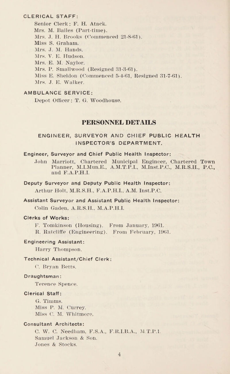 CLERICAL STAFF: Senior Clerk: F. H. Ataek. Mrs. M. Bailes (Part-time). Mrs. J. H. Brooks ((Commenced 21-S-61). Miss S. Graham. Mrs. J. M. Hands. Mrs. V. E. Hudson. Mrs. E. M. Naylor. Mrs. P. Smallwood (Resigned 31-3-61). Miss E. Sheldon (Commenced 5-4-61, Resigned 31-7-61). Mrs. J. E. Walker. AMBULANCE SERVICE: Depot Officer: T. G. Woodhouse. PERSONNEL DETAILS ENGINEER, SURVEYOR AND CHIEF PUBLIC HEALTH INSPECTOR’S DEPARTMENT. Engineer, Surveyor and Chief Public Health Inspector: John Marriott, Chartered Municipal Engineer, Chartered Town Planner, M.I.Mun.E., A.M.T.P.I., M.Inst.P.C,, M.R.S.H., P.C., and F.A.P.H.I. Deputy Surveyor and Deputy Public Health Inspector: Arthur Holt, M.R.S.H., F.A.P.H.I., A.M. Inst.P.C. Assistant Surveyor and Assistant Public Health Inspector: Colin Gaden, A.R.S.H., M.A.P.H.I. Clerks of Works: F. Tomkinson (Housing). From January, 1961. R. Ratcliffe (Engineering). From February, 1961. Engineering Assistant: Harry Thompson. Technical Assistant/Chief Clerk: C. Bryan Betts. Draughtsman: Terence Spence. Clerical Staff: G. Timms. Miss P. M. Currey. Miss C. M. Whitmore. Consultant Architects: C. W. C. Needham, F.S.A., F.R.I.B.A., M T.P.l. Samuel Jackson & Son. Jones & Stocks.